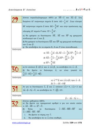 Δ ι αν ύ σ μ ατ α Β ′ Λ υ κ ε ί ο υ Ε π ι μ έ λ ε ι α : A s k 4 M a t h
www.askisiologio.gr Σελίδα 129 από 172
29
Δίνεται παραλληλόγραμμο ΑΒΓΔ με ΑΒ α=
 
και ΑΔ β=
 
. Στη
διαγώνιο ΑΓ παίρνουμε σημείο Ε ώστε
1
ΑΕ = ΑΓ
4
. Στην πλευρά
ΒΓ παίρνουμε σημείο Ζ ώστε
2
ΒΖ = ΒΓ
3
και στην προέκταση της
πλευράς ΔΓ σημείο Ρ ώστε
3
ΓΡ = ΔΓ
5
.
α) Να γράψετε τα διανύσματα ΑΕ

, ΑΖ

και ΑΡ

ως γραμμικό
συνδυασμό των α

και β

.
β) Να γράψετε τα διανύσματα ΕΖ

και ΕΡ

ως γραμμικό συνδυασμό
των α

και β

.
γ) Να αποδείξετε ότι τα σημεία Ε, Ζ και Ρ είναι συνευθειακά.
Απάντηση
α)
1 2 8
ΑΕ (α β),ΑΖ α β,ΑΡ α β
4 3 5
= + = + = +
        
β)
3 5 27 3
ΕΖ α β,ΕΡ α β
4 12 20 4
= + = +
     
γ)
9
ΕΡ ΕΖ
5
=
 
30
α) Αν ισχύουν β |β|α=
  
και α |α|β=
  
, να αποδείξετε ότι α β=
 
.
β) Να βρείτε το διάνυσμα x

, αν είναι γνωστό ότι
( ) ( )1 1
χ - 3α = χ - 6β
5 2
   
.
Απάντηση
α) α β↑↑
 
και |α||β|=
 
άρα α β=
 
.
β) χ 2α 10β= − +
  
31
Αν για τα διανύσματα α

, β

και γ

ισχύουν |α|= 4

, |γ|= 3

και
2α β 5γ 0+ + =
   
, να αποδείξετε ότι 7 β 23≤ ≤

.
Απάντηση
β 2α 5γ ...= − − ⇒
  
32
Δίνεται ορθογώνιο ΑΒΓΔ.
α) Να βρείτε τον πραγματικό αριθμό x για τον οποίο ισχύει
x ΔΑ ΔΒ x ΔΓ 0⋅ − + ⋅ =
   
.
β) Έστω τα διανύσματα v ΜΑ ΜΒ ΜΓ= − +
   
και
u 2ΜΔ ΜΑ ΜΓ= − −
   
.
i. Να βρείτε το πέρας του v

.
ii. Να αποδείξετε ότι το u

είναι σταθερό.
 