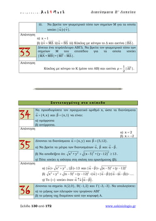 Ε π ι μ έ λ ε ι α : A s k 4 M a t h Δ ι αν ύ σ μ ατ α Β ′ Λ υ κ ε ί ο υ
Σελίδα 130 από 172 www.askisiologio.gr
iii. Να βρείτε τον γεωμετρικό τόπο των σημείων Μ για τα οποία
ισχύει |u||v|=
 
.
Απάντηση
α) x 1=
β) i) v ΜΔ=
 
ii)u BΔ=
 
iii) Κύκλος με κέντρο το Δ και ακτίνα |ΒΔ|

.
33
Δίνεται ένα τετράπλευρο ΑΒΓΔ. Να βρείτε τον γεωμετρικό τόπο των
σημείων Μ του επιπέδου για τα οποία ισχύει
|ΜΑ + ΜΒ|=|ΜΓ ΜΔ|−
   
.
Απάντηση
Κύκλος με κέντρο το Κ (μέσο του ΑΒ) και ακτίνα
1
ρ |ΔΓ|
2
=

.
Συντεταγμένες στο επίπεδο
34
Να προσδιορίσετε τον πραγματικό αριθμό x, ώστε τα διανύσματα
( )α 4,x=

και ( )β x,1=

να είναι:
α) ομόρροπα
β) αντίρροπα.
Απάντηση
α) x 2=
β) x 2= −
35
Δίνονται τα διανύσματα ( )α x, y=

και ( )β 5,12=

.
α) Να βρείτε τα μέτρα των διανυσμάτων α

, β

και α β−
 
.
β) Να αποδείξετε ότι ( ) ( )
2 22 2
x + y x - 5 + y -12 13+ ≥ .
γ) Πότε ισχύει η ισότητα στη σχέση του ερωτήματος (β);
Απάντηση
α) 2 2
|α| χ y= +

, |β| 13=

και 2 2
|α β| (χ 5) (y 12)− = − + −
 
β) 2 2 2 2
χ y (χ 5) (y 12) |α| |α β||α (α β)| ....+ + − + − = + − ≥ − − =
     
γ) Το ( )= ισχύει όταν ( )α α β↑↓ −
  
.
36
Δίνονται τα σημεία ( )Α 2,0 , ( )Β 1,2− και ( )Γ 3, 3− − . Να υπολογίσετε:
α) το μήκος των πλευρών του τριγώνου ΑΒΓ
β) το μήκος της διαμέσου από την κορυφή Α.
 