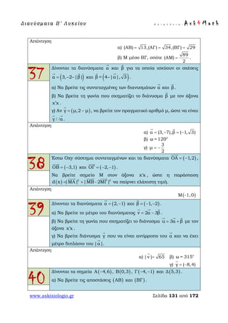 Δ ι αν ύ σ μ ατ α Β ′ Λ υ κ ε ί ο υ Ε π ι μ έ λ ε ι α : A s k 4 M a t h
www.askisiologio.gr Σελίδα 131 από 172
Απάντηση
α) (ΑΒ) 13,(ΑΓ) 34,(ΒΓ) 29= = =
β) Μ μέσο ΒΓ, οπότε
89
(ΑΜ)
2
= .
37
Δίνονται τα διανύσματα α

και β

για τα οποία ισχύουν οι σχέσεις
( )α 3, 2 |β|= − −
 
και ( )β = 4 |α|, 3−
 
.
α) Να βρείτε τις συντεταγμένες των διανυσμάτων α

και β

.
β) Να βρείτε τη γωνία που σχηματίζει το διάνυσμα β

με τον άξονα
χ χ′ .
γ) Αν ( )γ μ,2 μ= −

, να βρείτε τον πραγματικό αριθμό μ, ώστε να είναι
γ α/ /
 
.
Απάντηση
α) α (3, 7),β ( 1, 3)= − = −
 
β) ο
ω =120
γ)
3
μ
2
= −
38
Έστω Οxy σύστημα συντεταγμένων και τα διανύσματα ( )ΟΑ 1,2= −

,
( )ΟΒ 3,1= −

και ( )ΟΓ 2, 1= − −

.
Να βρείτε σημείο Μ στον άξονα x x′ , ώστε η παράσταση
( ) 2 2
d x |MA| |MB - 2MΓ|= +
  
να παίρνει ελάχιστη τιμή.
Απάντηση
( )Μ -1,0
39
Δίνονται τα διανύσματα ( )α 2, 1= −

και ( )β 1, 2= − −

.
α) Να βρείτε το μέτρο του διανύσματος v 2α 3β= −
  
.
β) Να βρείτε τη γωνία που σχηματίζει το διάνυσμα u 3α β= +
  
με τον
άξονα x x′ .
γ) Να βρείτε διάνυσμα γ

που να είναι αντίρροπο του α

και να έχει
μέτρο διπλάσιο του |α|

.
Απάντηση
α) |v| 65=

β) ο
ω = 315
γ) γ ( 8,4)= −

40
Δίνονται τα σημεία ( )A 4,6− , ( )B 0,3 , ( )Γ 4, 1− − και ( )Δ 5,3 .
α) Να βρείτε τις αποστάσεις ( )ΑΒ και ( )ΒΓ .
 