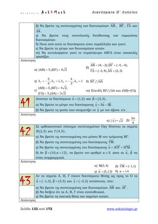 Ε π ι μ έ λ ε ι α : A s k 4 M a t h Δ ι αν ύ σ μ ατ α Β ′ Λ υ κ ε ί ο υ
Σελίδα 132 από 172 www.askisiologio.gr
β) Να βρείτε τις συντεταγμένες των διανυσμάτων ΑΒ

, ΒΓ

, ΓΔ

και
ΔΑ

.
γ) Να βρείτε τους συντελεστές διεύθυνσης των παραπάνω
διανυσμάτων.
δ) Ποια από αυτά τα διανύσματα είναι παράλληλα και γιατί;
ε) Να βρείτε τα μέτρα των διανυσμάτων αυτών.
στ) Να αιτιολογήσετε γιατί το τετράπλευρο ΑΒΓΔ είναι ισοσκελές
τραπέζιο.
Απάντηση
α) (ΑΒ) 5,(ΒΓ) 4 2= =
β)
ΑΒ (4, 3),ΒΓ ( 4, 4),
ΓΔ ( 3,4),ΔΑ (3,3)
= − = − −
= − =
 
 
γ) 1 2 3 4
3 4
λ ,λ 1,λ ,λ 1
4 3
= − = = − = δ) ΒΓ //ΔΑ
 
ε)
(ΑΒ) 5,(ΒΓ) 4 2,
(ΓΔ) 5,(ΔΑ) 3 2
= =
= =
στ) Επειδή ΒΓ//ΔΑ και (ΑΒ)=(ΓΔ)
41
Δίνονται τα διανύσματα ( )α 1,2=

και ( )β 2,3=

.
α) Να βρείτε το μέτρο του διανύσματος γ 5α 3β= −
  
.
β) Να βρείτε τη γωνία που σχηματίζει το γ

με τον άξονα x x′ .
Απάντηση
α) |γ|= 2

β)
3π
4
42
Σε ορθοκανονικό σύστημα συντεταγμένων Οxy δίνονται τα σημεία
( )Β 2,3 και ( )Γ 4,5 .
α) Να βρείτε τις συντεταγμένες του μέσου Μ του τμήματος ΒΓ.
β) Να βρείτε τις συντεταγμένες του διανύσματος ΓΜ

.
γ) Να βρείτε τις συντεταγμένες του διανύσματος α 2ΟΓ 3ΓΜ= +
  
.
δ) Αν ( )β 10,κ 12= +

, να βρείτε τον αριθμό κ ∈  ώστε τα α

, β

να
είναι συγγραμμικά.
Απάντηση
α) Μ(3,4) β) ΓΜ ( 1,1)= −

γ) α (5,13)=

δ) κ 14=
43
Αν τα σημεία Α, Β, Γ έχουν διανύσματα θέσης ως προς το Ο τα
( )α 1,3 ,= −

( )β 3,5=

και ( )γ 3,2= −

αντίστοιχα, τότε:
α) Να βρείτε τις συντεταγμένες των διανυσμάτων ΑΒ

και ΑΓ

.
β) Να δείξετε ότι τα Α, Β, Γ είναι συνευθειακά.
γ) Να βρείτε τη σχετική θέση των σημείων αυτών.
Απάντηση
 