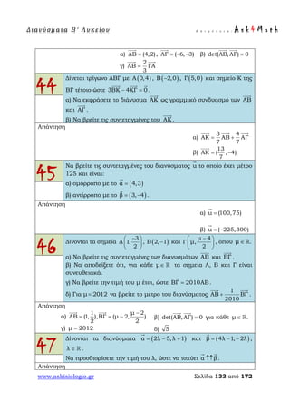 Δ ι αν ύ σ μ ατ α Β ′ Λ υ κ ε ί ο υ Ε π ι μ έ λ ε ι α : A s k 4 M a t h
www.askisiologio.gr Σελίδα 133 από 172
α) ΑΒ (4,2)=

, ΑΓ ( 6, 3)= − −

β) det(AB,ΑΓ) 0=
 
γ)
2
ΑΒ ΓΑ
3
=
 
44
Δίνεται τρίγωνο ΑΒΓ με ( )Α 0,4 , ( )Β 2,0− , ( )Γ 5,0 και σημείο Κ της
ΒΓ τέτοιο ώστε 3ΒΚ 4ΚΓ 0− =
  
.
α) Να εκφράσετε το διάνυσμα ΑΚ

ως γραμμικό συνδυασμό των ΑΒ

και ΑΓ

.
β) Να βρείτε τις συντεταγμένες του ΑΚ

.
Απάντηση
α)
3 4
ΑΚ AB ΑΓ
7 7
= +
  
β)
13
ΑΚ ( , 4)
7
= −

45
Να βρείτε τις συντεταγμένες του διανύσματος u

το οποίο έχει μέτρο
125 και είναι:
α) ομόρροπο με το ( )α 4,3=

β) αντίρροπο με το ( )β 3, 4= −

.
Απάντηση
α) u (100,75)=

β) u ( 225,300)= −

46 Δίνονται τα σημεία
3
A 1,
2
− 
 
 
, ( )B 2, 1− και
μ 4
Γ μ,
2
− 
 
 
, όπου μ .∈ 
α) Να βρείτε τις συντεταγμένες των διανυσμάτων ΑΒ

και ΒΓ

.
β) Να αποδείξετε ότι, για κάθε μ∈  τα σημεία Α, Β και Γ είναι
συνευθειακά.
γ) Να βρείτε την τιμή του μ έτσι, ώστε ΒΓ 2010ΑΒ=
 
.
δ) Για μ 2012= να βρείτε το μέτρο του διανύσματος
1
ΑΒ ΒΓ
2010
+
 
.
Απάντηση
α)
1 μ 2
AB (1, ),ΒΓ (μ 2, )
2 2
−
= = −
 
β) det(AB,ΑΓ) 0=
 
για κάθε μ .∈ 
γ) μ 2012= δ) 5
47
Δίνονται τα διανύσματα ( )α 2λ 5,λ 1= − +

και ( )β 4λ 1, 2λ= − −

,
λ ∈  .
Να προσδιορίσετε την τιμή του λ, ώστε να ισχύει α β↑↑
 
.
Απάντηση
 