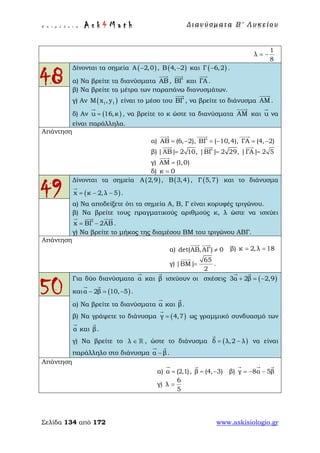 Ε π ι μ έ λ ε ι α : A s k 4 M a t h Δ ι αν ύ σ μ ατ α Β ′ Λ υ κ ε ί ο υ
Σελίδα 134 από 172 www.askisiologio.gr
1
λ
8
= −
48
Δίνονται τα σημεία ( )A 2,0− , ( )B 4, 2− και ( )Γ 6,2− .
α) Να βρείτε τα διανύσματα ΑΒ

, ΒΓ

και ΓΑ

.
β) Να βρείτε τα μέτρα των παραπάνω διανυσμάτων.
γ) Αν ( )1 1Μ x , y είναι το μέσο του ΒΓ

, να βρείτε το διάνυσμα ΑΜ

.
δ) Αν ( )u 16,κ=

, να βρείτε το κ ώστε τα διανύσματα ΑΜ

και u

να
είναι παράλληλα.
Απάντηση
α) AB (6, 2), ΒΓ ( 10,4), ΓΑ (4, 2)= − = − = −
  
β) |ΑΒ| 2 10, |ΒΓ| 2 29, |ΓΑ| 2 5= = =
  
γ) ΑΜ (1,0)=

δ) κ 0=
49
Δίνονται τα σημεία ( )Α 2,9 , ( )Β 3,4 , ( )Γ 5,7 και το διάνυσμα
( )x κ 2,λ 5= − −

.
α) Να αποδείξετε ότι τα σημεία Α, Β, Γ είναι κορυφές τριγώνου.
β) Να βρείτε τους πραγματικούς αριθμούς κ, λ ώστε να ισχύει
x ΒΓ 2ΑΒ= −
  
.
γ) Να βρείτε το μήκος της διαμέσου ΒΜ του τριγώνου ΑΒΓ.
Απάντηση
α) det(AB,ΑΓ) 0≠
 
β) κ 2,λ 18= =
γ)
65
|ΒΜ|
2
=

.
50
Για δύο διανύσματα α

και β

ισχύουν οι σχέσεις ( )3α 2β 2,9+ = −
 
και ( )α 2β 10, 5− = −
 
.
α) Να βρείτε τα διανύσματα α

και β

.
β) Να γράψετε το διάνυσμα ( )γ 4,7=

ως γραμμικό συνδυασμό των
α

και β

.
γ) Να βρείτε το λ ∈  , ώστε το διάνυσμα ( )δ λ,2 λ= −

να είναι
παράλληλο στο διάνυσμα α β−
 
.
Απάντηση
α) α (2,1)=

, β (4, 3)= −

β) γ 8α 5β= − −
  
γ)
6
λ
5
=
 