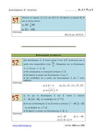 Δ ι αν ύ σ μ ατ α Β ′ Λ υ κ ε ί ο υ Ε π ι μ έ λ ε ι α : A s k 4 M a t h
www.askisiologio.gr Σελίδα 135 από 172
51
Δίνονται τα σημεία ( )Α 2,1− και ( )Β 7,4 . Να βρείτε τα σημεία Μ, Ν
για τα οποία ισχύει:
α)
1
ΑΜ ΜΒ
2
=
 
β) ΑΝ 4ΝΒ= −
 
.
Απάντηση
( )Μ 1,2 και ( )Ν 10,5
Εσωτερικό γινόμενο
52
Δύο διανύσματα α

, β

έχουν μέτρα 3 και 2 3 αντίστοιχα και η
γωνία που σχηματίζουν είναι
5π
6
. Θεωρούμε και τα διανύσματα
u α β= +
  
και v α β= −
  
.
α) Να υπολογίσετε το εσωτερικό γινόμενο α β⋅
 
.
β) Να βρείτε τα μέτρα των διανυσμάτων u

και v

.
γ) Να αποδείξετε ότι η γωνία των διανυσμάτων u

και v

είναι
αμβλεία.
Απάντηση
α) α β 9⋅ = −
 
β) |u| 3=

, |v| 3 13= ⋅

γ) u,v 0
∧
 
συν <  
 
 
53
α) Αν για τα διανύσματα α

και β

ισχύει η ισότητα
( )
2
α 3β 2α 3β= ⋅ −
   
, να αποδείξετε ότι α β↑↑
 
.
β) Αν για τα διανύσματα γ

και β

ισχύει η ισότητα ( )
2
γ 8β γ 2β= − ⋅ +
   
, να αποδείξετε ότι γ β↑↓
 
.
γ) Να βρείτε το μέτρο του διανύσματος α β γ+ +
  
.
Απάντηση
α) α 3β=
 
β) γ 4β= −
 
γ) |α β γ| 0+ + =
  
 