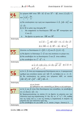 Ε π ι μ έ λ ε ι α : A s k 4 M a t h Δ ι αν ύ σ μ ατ α Β ′ Λ υ κ ε ί ο υ
Σελίδα 136 από 172 www.askisiologio.gr
54
Σε τρίγωνο ΑΒΓ είναι ΑΒ 2α β= +
  
και ΑΓ 3β= −
 
, όπου |α||β|=1=
 
και
2π
α,β
3
∧
 
=  
 
 
.
α) Να υπολογίσετε την τιμή των παραστάσεων α β⋅
 
, ( )
2
4β 2α+
 
και
|α β|.−
 
β) Αν Μ το μέσο της πλευράς ΒΓ :
i. Να εκφράσετε τα διανύσματα ΑΜ

και ΒΓ

συναρτήσει των
α

και β

.
ii. Να βρείτε τη γωνία των ΑΜ

και ΒΓ

.
Απάντηση
α)
1
α β
2
⋅ = −
 
, 2
(4β 2α) 12+ =
 
, |α β| 3− =
 
β) i) ΑΜ α β= −
  
, ΒΓ 2α 4β= − −
  
ii)
π
3
55
Δίνονται τα διανύσματα ( )α |β|-1,2=
 
και ( )β 1,|α| 2= −
 
.
α) Να βρείτε το διάνυσμα α β+
 
και στη συνέχεια το μέτρο του.
β) Να αποδείξετε ότι τα διανύσματα α

και β

είναι κάθετα.
γ) Να αποδείξετε ότι
2 2
α β 5+ =
 
.
Απάντηση
α) α β (|β|,|α|)+ =
   
,
2 2
|α β| α β+ = +
   
β) α β 0⋅ =
 
γ)
2 2
α β ... 5+ = =
 
56
α) Αν α

, β

είναι μη συγγραμμικά διανύσματα και κ, λ πραγματικοί
αριθμοί και επιπλέον ισχύει κα + λβ = 0
  
, να δείξετε ότι κ λ 0= = .
β) Να υπολογίσετε τις γωνίες του τρίγωνου ΑΒΓ, αν ισχύει
( ) ( )2 2
ΑΒ ΑΓ ΑΓ ΑΓ ΑΒ ΑΒ 0⋅ ⋅ + − ⋅ =
      
.
Απάντηση
α) με άτοπο
β) ορθογώνιο και ισοσκελές με βάση το (α) ερώτημα.
57
α) Αν α

και β

είναι δύο διανύσματα του επιπέδου, να αποδείξετε
ότι |α β||α| |β|⋅ ≤ ⋅
   
(1).
β) Χρησιμοποιώντας τη σχέση (1) να βρείτε τη μέγιστη και την
ελάχιστη τιμή της παράστασης A = 6x - 8y αν 2 2
x + y = 36, καθώς
και τις τιμές των x, y για τις οποίες η παράσταση Α παίρνει τη
μέγιστη και την ελάχιστη τιμή της.
γ) Να αποδείξετε ότι για κάθε x ∈  ισχύει |4ημx - 3συνx| 5≤ .
Απάντηση
 