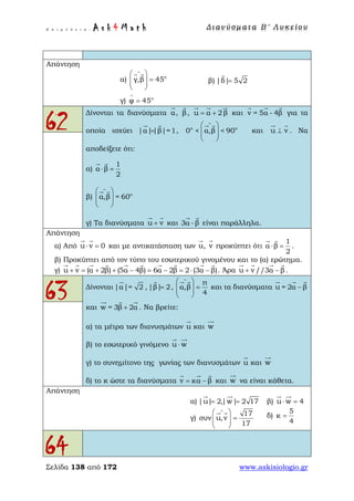 Ε π ι μ έ λ ε ι α : A s k 4 M a t h Δ ι αν ύ σ μ ατ α Β ′ Λ υ κ ε ί ο υ
Σελίδα 138 από 172 www.askisiologio.gr
Απάντηση
α) ο
γ,β 45
∧
 
=  
 
 
β) |δ| 5 2=

γ) ο
φ 45
∧
=
62
Δίνονται τα διανύσματα α

, β

, u α 2 β= +
  
και v = 5α - 4β
  
για τα
οποία ισχύει |α||β|=1=
 
, ο ο
0 < α,β < 90
∧
 
  
 
 
και u v⊥
 
. Να
αποδείξετε ότι:
α)
1
α β
2
⋅ =
 
β) ο
α,β = 60
∧
 
  
 
 
γ) Τα διανύσματα u v+
 
και 3α -β
 
είναι παράλληλα.
Απάντηση
α) Από u v 0⋅ =
 
και με αντικατάσταση των u

, v

προκύπτει ότι
1
α β
2
⋅ =
 
.
β) Προκύπτει από τον τύπο του εσωτερικού γινομένου και το (α) ερώτημα.
γ) u v (α 2β) (5α 4β) 6α 2β 2 (3α β)+ = + + − = − = ⋅ −
         
. Άρα u v //3α β+ −
   
.
63 Δίνονται |α|= 2

, |β| 2=

,
π
α,β
4
∧
 
=  
 
 
και τα διανύσματα u = 2α β−
  
και w = 3β 2α+
  
. Να βρείτε:
α) τα μέτρα των διανυσμάτων u

και w

β) το εσωτερικό γινόμενο u w⋅
 
γ) το συνημίτονο της γωνίας των διανυσμάτων u

και w

δ) το κ ώστε τα διανύσματα v κα β= −
  
και w

να είναι κάθετα.
Απάντηση
α) |u| 2,|w| 2 17= =
 
β) u w 4⋅ =
 
γ)
17
συν u,v
17
∧
 
=  
 
 
δ)
5
κ
4
=
64
 