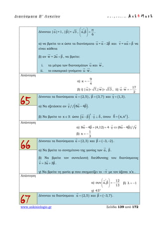 Δ ι αν ύ σ μ ατ α Β ′ Λ υ κ ε ί ο υ Ε π ι μ έ λ ε ι α : A s k 4 M a t h
www.askisiologio.gr Σελίδα 139 από 172
Δίνονται |α|=1

, |β|= 3

,
π
α,β
6
∧
 
=  
 
 
.
α) να βρείτε το κ ώστε τα διανύσματα u = α 2β−
  
και v = κα β+
  
να
είναι κάθετα
β) αν w = 2α β+
  
, να βρείτε:
i. τα μέτρα των διανυσμάτων u

και w

,
ii. το εσωτερικό γινόμενο u w⋅
 
.
Απάντηση
α)
9
κ
4
= −
β) i) |u| 7,|w| 13= =
 
, ii)
17
u w
2
⋅ = −
 
65
Δίνονται τα διανύσματα ( )α 2,5=

, ( )β 3,7=

και ( )γ 1,3=

.
α) Να εξετάσετε αν ( )// 8γ α 4β−
  
.
β) Να βρείτε το x ∈  ώστε ( )
2
α β γ δ− ⋅ ⊥
   
, όπου ( )2
δ x,x=

.
Απάντηση
α) 8α 4β (4,12) 4 γ (8α 4β)//γ− = = ⋅ ⇔ −
     
β)
1
x
3
= −
66
Δίνονται τα διανύσματα ( )α 2,3=

και ( )β 3, 2= − −

.
α) Να βρείτε το συνημίτονο της γωνίας των α

, β

.
β) Να βρείτε τον συντελεστή διεύθυνσης του διανύσματος
v 3α 3β= +
  
.
γ) Να βρείτε τη γωνία φ που σχηματίζει το v−

με τον άξονα x x′ .
Απάντηση
α)
12
συν α,β
13
∧
 
= −  
 
 
β) λ 1= −
γ) ο
45
67
Δίνονται τα διανύσματα ( )α 2,5=

και ( )β 3,7= −

.
 