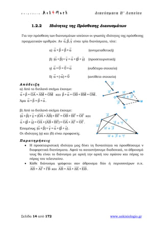 Ε π ι μ έ λ ε ι α : A s k 4 M a t h Δ ι αν ύ σ μ ατ α Β ′ Λ υ κ ε ί ο υ
Σελίδα 14 από 172 www.askisiologio.gr
1.2.2 Ιδιότητες της Πρόσθεσης Διανυσμάτων
Για την πρόσθεση των διανυσμάτων ισχύουν οι γνωστές ιδιότητες της πρόσθεσης
πραγματικών αριθμών. Αν α,β,γ
  
είναι τρία διανύσματα, τότε:
α) α +β = β+α
   
(αντιμεταθετική)
β) (α +β)+ γ = α +(β+ γ)
     
(προσεταιριστική)
γ) α +0 = 0 +α
   
(ουδέτερο στοιχείο)
δ) α +(-α) = 0
  
(αντίθετο στοιχείο)
Α π ό δ ε ι ξ η
α) Από το διπλανό σχήμα έχουμε:
α +β = ΟΑ + ΑΜ = ΟΜ
    
και β+α = ΟΒ+ΒΜ = ΟΜ
    
.
Άρα α +β = β+α
   
.
β) Από το διπλανό σχήμα έχουμε:
(α +β)+ γ = (ΟΑ + ΑΒ)+ ΒΓ = ΟΒ+ΒΓ = ΟΓ
        
και
α +(β+ γ) = ΟΑ +(ΑΒ+ ΒΓ) = ΟΑ + ΑΓ = ΟΓ
        
.
Επομένως (α +β)+ γ = α +(β+ γ)
     
.
Οι ιδιότητες (γ) και (δ) είναι προφανείς.
Π α ρ α τ η ρ ή σ ε ι ς
• Η προσεταιριστική ιδιότητα μας δίνει τη δυνατότητα να προσθέσουμε ν
διαφορετικά διανύσματα. Αφού τα καταστήσουμε διαδοχικά, το άθροισμά
τους θα είναι το διάνυσμα με αρχή την αρχή του πρώτου και πέρας το
πέρας του τελευταίου.
• Κάθε διάνυσμα γράφεται σαν άθροισμα δύο ή περισσοτέρων π.χ.
ΑΒ = ΑΓ + ΓΒ
  
και ΑΒ = ΑΔ + ΔΕ + ΕΒ
   
.
 