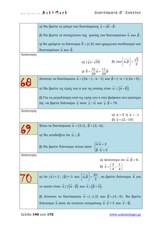Ε π ι μ έ λ ε ι α : A s k 4 M a t h Δ ι αν ύ σ μ ατ α Β ′ Λ υ κ ε ί ο υ
Σελίδα 140 από 172 www.askisiologio.gr
α) Να βρείτε το μέτρο του διανύσματος γ 2α β= −
  
.
β) Να βρείτε το συνημίτονο της γωνίας των διανυσμάτων α

και β

.
γ) Να γράψετε το διάνυσμα ( )δ 1,8=

σαν γραμμικό συνδυασμό των
διανυσμάτων α

και β

.
Απάντηση
α) |γ| 58=

β)
2
συν α,β
2
∧
 
=  
 
 
γ)
31 11
δ α β
29 29
= +
  
68
Δίνονται τα διανύσματα ( )α 2x 1, x 1= − − −

και ( )β x 2,2x 5= − + +

.
α) Να βρείτε τις τιμές του x για τις οποίες είναι ( )α α β⊥ +
  
.
β) Για τη μεγαλύτερη από τις τιμές του x που βρήκατε στο ερώτημα
(α), να βρείτε διάνυσμα γ

ώστε γ α/ /
 
και γ β 78⋅ =
 
.
Απάντηση
α) x 5= ή x 1= −
β) ( )γ 2, 10= −

69
Έστω τα διανύσματα ( )α 3,1=

, ( )β 2, 6= −

.
α) Να αποδείξετε ότι α β⊥
 
.
β) Να βρείτε διάνυσμα τέτοιο ώστε
α x 2
.
β x 3
 ⋅ =

⋅ =
 
 
Απάντηση
α) Δείχνουμε ότι α β 0⋅ =
 
.
β)
3 1
x ,
4 4
 
= − 
 

70 α) Αν |α|= 2

, |β|= 3

και
2π
α,β
3
∧
 
=  
 
 
, να βρείτε διάνυσμα x

για
το οποίο είναι ( )x // α β−
  
και ( )α β x⊥ +
  
.
β) Δίνονται τα διανύσματα ( )α 1,2= −

και ( )β 4, 3= −

. Να βρείτε
διάνυσμα x

ώστε να ισχύουν συγχρόνως α x = 3⋅
 
και x β/ /
 
.
 