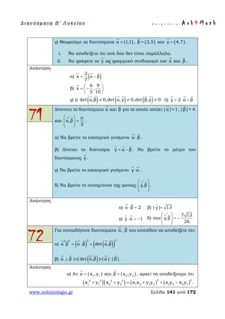 Δ ι αν ύ σ μ ατ α Β ′ Λ υ κ ε ί ο υ Ε π ι μ έ λ ε ι α : A s k 4 M a t h
www.askisiologio.gr Σελίδα 141 από 172
γ) Θεωρούμε τα διανύσματα ( )α 1,1=

, ( )β = 2,5

και ( )γ 4,7=

.
i. Να αποδείξετε ότι ανά δύο δεν είναι παράλληλα.
ii. Να γράψετε το γ

ως γραμμικό συνδυασμό των α

και β

.
Απάντηση
α) ( )3
x α β
7
= −
  
β)
6 9
x ,
5 10
 
= − 
 

γ) i) ( ) ( ) ( )det α,β 0,det α,γ 0,det β,γ 0≠ ≠ ≠
     
ii) γ 2 α β= ⋅ +
  
71
Δίνονται τα διανύσματα α

και β

για τα οποία ισχύει|α|=1

,|β|= 4

και
π
α,β
3
∧
 
=  
 
 
.
α) Να βρείτε το εσωτερικό γινόμενο  α β⋅
 
.
β) Δίνεται το διάνυσμα γ α β= −
  
. Να βρείτε το μέτρο του
διανύσματος γ

.
γ) Να βρείτε το εσωτερικό γινόμενο  γ α⋅
 
.
δ) Να βρείτε το συνημίτονο της γωνίας γ,β
∧
 
  
 
 
.
Απάντηση
α) α β 2⋅ =
 
β) |γ| 13=

γ) γ α 1⋅ = −
 
δ)
7 13
συν γ,β
26
∧
 
= −  
 
 
72
Για οποιαδήποτε διανύσματα α

, β

του επιπέδου να αποδείξετε ότι:
α) ( ) ( )( )
222 2
α β α β det α,β= ⋅ +
     
β) ( )α β |det α,β ||α| |β|⊥ ⇔ = ⋅
     
.
Απάντηση
α) Αν ( )1 1α x , y=

και ( )2 2β x ,y=

, αρκεί να αποδείξουμε ότι
( )( ) ( ) ( )
2 22 2 2 2
1 1 2 2 1 2 1 2 1 2 2 1x y x y x x y y x y x y+ + = + + − .
 