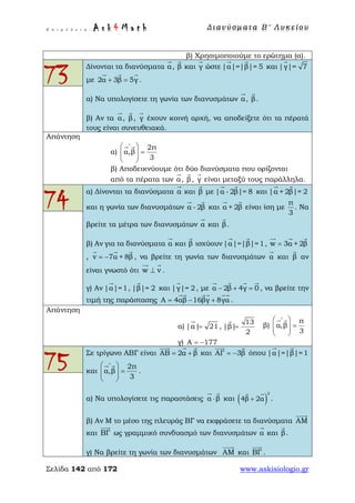 Ε π ι μ έ λ ε ι α : A s k 4 M a t h Δ ι αν ύ σ μ ατ α Β ′ Λ υ κ ε ί ο υ
Σελίδα 142 από 172 www.askisiologio.gr
β) Χρησιμοποιούμε το ερώτημα (α).
73
Δίνονται τα διανύσματα α

, β

και γ

ώστε |α|=|β|= 5
 
και |γ|= 7

με 2α 3β 5γ+ =
  
.
α) Να υπολογίσετε τη γωνία των διανυσμάτων α

, β

.
β) Αν τα α

, β

, γ

έχουν κοινή αρχή, να αποδείξετε ότι τα πέρατά
τους είναι συνευθειακά.
Απάντηση
α)
2π
α,β
3
∧
 
=  
 
 
β) Αποδεικνύουμε ότι δύο διανύσματα που ορίζονται
από τα πέρατα των α

, β

, γ

είναι μεταξύ τους παράλληλα.
74
α) Δίνονται τα διανύσματα α

και β

με |α - 2β|= 8
 
και |α + 2β|= 2
 
και η γωνία των διανυσμάτων α - 2β
 
και α + 2β
 
είναι ίση με
π
3
. Να
βρείτε τα μέτρα των διανυσμάτων α

και β

.
β) Αν για τα διανύσματα α

και β

ισχύουν |α|=|β|=1
 
, w 3α + 2β=
  
, v 7α + 8β= −
  
, να βρείτε τη γωνία των διανυσμάτων α

και β

αν
είναι γνωστό ότι w v⊥
 
.
γ) Αν |α|=1

, |β|= 2

και |γ|= 2

, με α 2β 4γ 0− + =
   
, να βρείτε την
τιμή της παράστασης Α 4αβ 16βγ 8γα= − +
   
.
Απάντηση
α) |α| 21=

,
13
|β|
2
=

β)
π
α,β
3
∧
 
=  
 
 
γ) Α 177= −
75
Σε τρίγωνο ΑΒΓ είναι ΑΒ 2α β= +
  
και ΑΓ 3β= −
 
όπου |α|=|β|=1
 
και
2π
α,β
3
∧
 
=  
 
 
.
α) Να υπολογίσετε τις παραστάσεις  α β⋅
 
και ( )
2
4β 2α+
 
.
β) Αν Μ το μέσο της πλευράς ΒΓ να εκφράσετε τα διανύσματα ΑΜ

και ΒΓ

ως γραμμικό συνδυασμό των διανυσμάτων α

και β

.
γ) Να βρείτε τη γωνία των διανυσμάτων ΑΜ

και ΒΓ

.
 