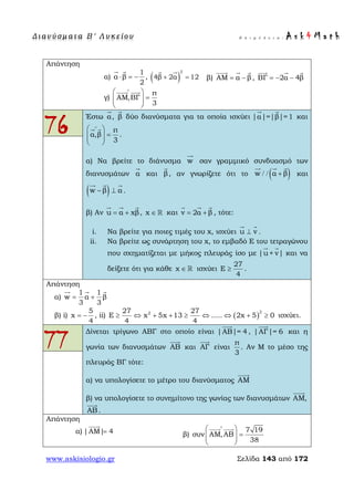 Δ ι αν ύ σ μ ατ α Β ′ Λ υ κ ε ί ο υ Ε π ι μ έ λ ε ι α : A s k 4 M a t h
www.askisiologio.gr Σελίδα 143 από 172
Απάντηση
α)
1
α β
2
⋅ = −
 
, ( )
2
4β 2α 12+ =
 
β) ΑΜ α β= −
  
, ΒΓ 2α 4β= − −
  
γ)
π
ΑΜ,ΒΓ
3
∧
 
=  
 
 
76
Έστω α

, β

δύο διανύσματα για τα οποία ισχύει |α|=|β|=1
 
και
π
α,β
3
∧
 
=  
 
 
.
α) Να βρείτε το διάνυσμα w

σαν γραμμικό συνδυασμό των
διανυσμάτων α

και β

, αν γνωρίζετε ότι το ( )w α β/ / +
  
και
( )w β α− ⊥
  
.
β) Αν u α xβ= +
  
, x ∈  και v 2α β= +
  
, τότε:
i. Να βρείτε για ποιες τιμές του x, ισχύει u v⊥
 
.
ii. Να βρείτε ως συνάρτηση του x, το εμβαδό Ε του τετραγώνου
που σχηματίζεται με μήκος πλευράς ίσο με |u+ v|
 
και να
δείξετε ότι για κάθε x ∈  ισχύει
27
E
4
≥ .
Απάντηση
α)
1 1
w α β
3 3
= +
  
β) i)
5
x
4
= − , ii) ( )
2227 27
E x 5x 13 ..... 2x 5 0
4 4
≥ ⇔ + + ≥ ⇔ ⇔ + ≥ ισχύει.
77
Δίνεται τρίγωνο ΑΒΓ στο οποίο είναι |ΑΒ|= 4

, |ΑΓ|= 6

και η
γωνία των διανυσμάτων ΑΒ

και ΑΓ

είναι
π
3
. Αν Μ το μέσο της
πλευράς ΒΓ τότε:
α) να υπολογίσετε το μέτρο του διανύσματος ΑΜ

β) να υπολογίσετε το συνημίτονο της γωνίας των διανυσμάτων ΑΜ,

ΑΒ

.
Απάντηση
α) |ΑΜ| 4=

β)
7 19
συν ΑΜ,ΑΒ
38
∧
 
=  
 
 
 