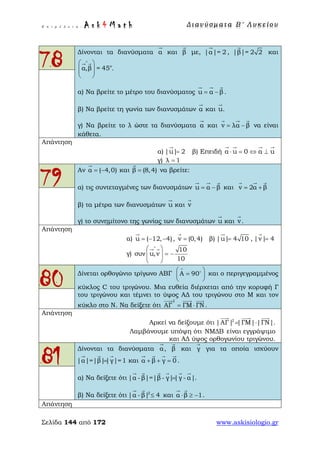 Ε π ι μ έ λ ε ι α : A s k 4 M a t h Δ ι αν ύ σ μ ατ α Β ′ Λ υ κ ε ί ο υ
Σελίδα 144 από 172 www.askisiologio.gr
78
Δίνονται τα διανύσματα α

και β

με, |α|= 2

, |β|= 2 2

και
ο
α,β = 45 .
∧
 
  
 
 
α) Να βρείτε το μέτρο του διανύσματος u α β= −
  
.
β) Να βρείτε τη γωνία των διανυσμάτων α

και u

.
γ) Να βρείτε το λ ώστε τα διανύσματα α

και v λα β= −
  
να είναι
κάθετα.
Απάντηση
α) |u| 2=

β) Επειδή α u 0 α u⋅ = ⇔ ⊥
   
γ) λ 1=
79
Αν α ( 4,0)= −

και β (8,4)=

να βρείτε:
α) τις συντεταγμένες των διανυσμάτων u α β= −
  
και v 2α β= +
  
β) τα μέτρα των διανυσμάτων u

και v

γ) το συνημίτονο της γωνίας των διανυσμάτων u

και v

.
Απάντηση
α) u ( 12, 4)= − −

, v (0,4)=

β) |u| 4 10=

, |v| 4=

γ)
10
συν u,v
10
∧
 
= −  
 
 
80 Δίνεται ορθογώνιο τρίγωνο ΑΒΓ Α 90
∧
 
= 
 

και ο περιγεγραμμένος
κύκλος C του τριγώνου. Μια ευθεία διέρχεται από την κορυφή Γ
του τριγώνου και τέμνει το ύψος ΑΔ του τριγώνου στο Μ και τον
κύκλο στο Ν. Να δείξετε ότι
2
ΑΓ ΓΜ ΓΝ= ⋅
  
.
Απάντηση
Αρκεί να δείξουμε ότι 2
|ΑΓ| |ΓΜ| |ΓΝ|= ⋅
  
.
Λαμβάνουμε υπόψη ότι ΝΜΔΒ είναι εγγράψιμο
και ΑΔ ύψος ορθογωνίου τριγώνου.
81
Δίνονται τα διανύσματα α

, β

και γ

για τα οποία ισχύουν
|α|=|β||γ|=1=
  
και α β γ 0+ + =
   
.
α) Να δείξετε ότι |α -β|=|β - γ||γ - α|=
     
.
β) Να δείξετε ότι 2
|α - β| 4≤
 
και α β 1⋅ ≥ −
 
.
Απάντηση
 