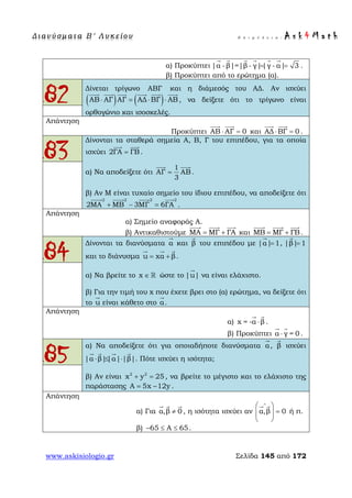 Δ ι αν ύ σ μ ατ α Β ′ Λ υ κ ε ί ο υ Ε π ι μ έ λ ε ι α : A s k 4 M a t h
www.askisiologio.gr Σελίδα 145 από 172
α) Προκύπτει |α -β|=|β - γ||γ - α| 3= =
     
.
β) Προκύπτει από το ερώτημα (α).
82 Δίνεται τρίγωνο και η διάμεσός του ΑΔ. Αν ισχύει
( ) ( )ΑΒ ΑΓ ΑΓ ΑΔ ΒΓ ΑΒ⋅ = ⋅ ⋅
     
, να δείξετε ότι το τρίγωνο είναι
ορθογώνιο και ισοσκελές.
Απάντηση
Προκύπτει ΑΒ ΑΓ 0⋅ =
 
και ΑΔ ΒΓ 0⋅ =
 
.
83
Δίνονται τα σταθερά σημεία Α, Β, Γ του επιπέδου, για τα οποία
ισχύει 2ΓΑ ΓΒ=
 
.
α) Να αποδείξετε ότι
1
ΑΓ ΑΒ
3
=
 
.
β) Αν Μ είναι τυχαίο σημείο του ίδιου επιπέδου, να αποδείξετε ότι
2 2 2 2
2ΜΑ ΜΒ 3ΜΓ 6ΓΑ+ − =
   
.
Απάντηση
α) Σημείο αναφοράς Α.
β) Αντικαθιστούμε ΜΑ ΜΓ ΓΑ= +
  
και ΜΒ ΜΓ ΓΒ= +
  
.
84
Δίνονται τα διανύσματα α

και β

του επιπέδου με |α| 1=

, |β| 1=

και το διάνυσμα u xα β= +
  
.
α) Να βρείτε το x ∈  ώστε το |u|

να είναι ελάχιστο.
β) Για την τιμή του x που έχετε βρει στο (α) ερώτημα, να δείξετε ότι
το u

είναι κάθετο στο α

.
Απάντηση
α) x = -α β⋅
 
.
β) Προκύπτει α γ = 0⋅
 
.
85
α) Να αποδείξετε ότι για οποιαδήποτε διανύσματα α

, β

ισχύει
|α β||α| |β|⋅ ≤ ⋅
   
. Πότε ισχύει η ισότητα;
β) Αν είναι 2 2
x y 25+ = , να βρείτε το μέγιστο και το ελάχιστο της
παράστασης A 5x 12y= − .
Απάντηση
α) Για α,β 0≠
  
, η ισότητα ισχύει αν α,β 0
∧
 
=  
 
 
ή π.
β) 65 Α 65− ≤ ≤ .
ΑΒΓ
 