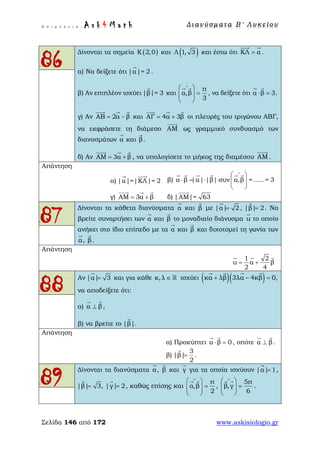 Ε π ι μ έ λ ε ι α : A s k 4 M a t h Δ ι αν ύ σ μ ατ α Β ′ Λ υ κ ε ί ο υ
Σελίδα 146 από 172 www.askisiologio.gr
86
Δίνονται τα σημεία ( )Κ 2,0 και ( )Λ 1, 3 και έστω ότι ΚΛ α=
 
.
α) Να δείξετε ότι |α|= 2

.
β) Αν επιπλέον ισχύει|β|= 3

και
π
α,β
3
∧
 
=  
 
 
, να δείξετε ότι α β 3.⋅ =
 
γ) Αν ΑΒ 2α β= −
  
και ΑΓ 4α 3β= +
  
οι πλευρές του τριγώνου ΑΒΓ,
να εκφράσετε τη διάμεσο ΑΜ

ως γραμμικό συνδυασμό των
διανυσμάτων α

και β

.
δ) Αν ΑΜ 3α β= +
  
, να υπολογίσετε το μήκος της διαμέσου ΑΜ

.
Απάντηση
α) |α|=|ΚΛ|= 2
 
β) α β |α| |β| συν α,β = ..... = 3
∧
 
⋅ = ⋅ ⋅   
 
     
γ) ΑΜ 3α β= +
  
δ) |ΑΜ|= 63

87
Δίνονται τα κάθετα διανύσματα α

και β

με |α| 2=

, |β| 2=

. Να
βρείτε συναρτήσει των α

και β

το μοναδιαίο διάνυσμα u

το οποίο
ανήκει στο ίδιο επίπεδο με τα α

και β

και διχοτομεί τη γωνία των
α

, β

.
Απάντηση
1 2
u α β
2 4
= +
  
88
Αν |α| 3=

και για κάθε κ,λ ∈  ισχύει ( )( )κα λβ 3λα 4κβ 0,+ − =
   
να αποδείξετε ότι:
α) α β⊥
 
,
β) να βρείτε το |β|

.
Απάντηση
α) Προκύπτει α β 0⋅ =
 
, οπότε α β⊥
 
.
β)
3
|β|
2
=

.
89
Δίνονται τα διανύσματα α

, β

και γ

για τα οποία ισχύουν |α| 1=

,
|β| 3,=

|γ| 2=

, καθώς επίσης και
π
α,β
2
∧
 
=  
 
 
,
5π
β,γ
6
∧
 
=  
 
 
.
 