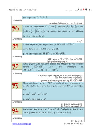 Δ ι αν ύ σ μ ατ α Β ′ Λ υ κ ε ί ο υ Ε π ι μ έ λ ε ι α : A s k 4 M a t h
www.askisiologio.gr Σελίδα 147 από 172
Να δείξετε ότι α β γ 0+ + =
   
.
Απάντηση
Αρκεί να δείξουμε ότι |α β γ| 0+ + =
   
.
90
Αν για τα διανύσματα α

, β

και γ

ισχύουν |α||β||γ| 1= = =
  
και
π
α,β ,
3
∧
 
=  
 
  π
β,γ
4
∧
 
=  
 
 
, να λύσετε ως προς x την εξίσωση
|α β γ||α xβ γ|− + = + +
     
.
Απάντηση
x 2= −
91
Δίνεται κυρτό τετράπλευρο ΑΒΓΔ με ΑΓ 2ΒΔ 3ΑΔ 0+ − =
   
.
α) Να δείξετε ότι το ΑΒΓΔ είναι τραπέζιο.
β) Να αποδείξετε ότι ΒΔ ΒΓ 0 |ΑΔ||ΑΒ|⋅ = ⇔ =
   
.
Απάντηση
α) Προκύπτει ΔΓ 2ΑΒ=
 
, άρα ΔΓ ΑΒ/ / .
β) Σημείο αναφοράς Α.
92
Έστω τρίγωνο ΑΒΓ και Δ ένα σημείο της πλευράς ΒΓ για το οποίο
ισχύει ΒΔ λΒΓ=
 
, λ ∈  . Να αποδείξετε ότι
( ) ( )
2 2 2
ΑΔ λΑΓ 1 λ ΑΒ λ λ 1 ΒΓ= + − + −
   
.
Απάντηση
Στη δοσμένη σχέση βάζουμε σημείο αναφοράς Α
και υψώνουμε στο τετράγωνο.
Υψώνουμε στο τετράγωνο και τη ΒΓ ΑΓ ΑΒ= −
  
.
93
Έστω ισόπλευρο τρίγωνο ΑΒΓ το οποίο είναι εγγεγραμμένο σε
κύκλο ( )O,R . Αν Μ είναι ένα σημείο του τόξου ΒΓ, να αποδείξετε
ότι:
α)
2 2 2
2
MA MB MΓ 6R+ + =
  
β)
2
2
MA 2MB MΓ 3R+ ⋅ =
  
.
Απάντηση
α) Σημείο αναφοράς Ο.
β) Σημείο αναφοράς Ο.
94
Δίνονται τα διανύσματα α

, β

με α β 0⋅ ≠
 
. Να βρείτε τα διανύσματα
x

και y

ώστε να ισχύουν x α/ /
 
, y β⊥
 
και α x y= +
  
.
Απάντηση
x α=
 
, y 0=
 
 
