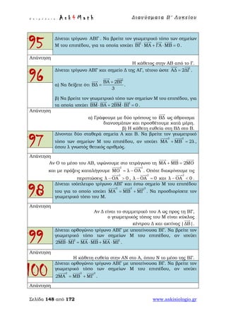 Ε π ι μ έ λ ε ι α : A s k 4 M a t h Δ ι αν ύ σ μ ατ α Β ′ Λ υ κ ε ί ο υ
Σελίδα 148 από 172 www.askisiologio.gr
95 Δίνεται τρίγωνο ΑΒΓ . Να βρείτε τον γεωμετρικό τόπο των σημείων
Μ του επιπέδου, για τα οποία ισχύει ΒΓ ΜΑ ΓΑ ΜΒ 0⋅ + ⋅ =
   
.
Απάντηση
Η κάθετος στην ΑΒ από το Γ.
96
Δίνεται τρίγωνο ΑΒΓ και σημείο Δ της ΑΓ, τέτοιο ώστε ΑΔ 2ΔΓ=
 
.
α) Να δείξετε ότι
ΒΑ 2ΒΓ
ΒΔ
3
+
=
 

.
β) Να βρείτε τον γεωμετρικό τόπο των σημείων Μ του επιπέδου, για
τα οποία ισχύει ΒΜ ΒΑ 2ΒΜ ΒΓ 0⋅ + ⋅ =
   
.
Απάντηση
α) Γράφουμε με δύο τρόπους το ΒΔ

ως άθροισμα
διανυσμάτων και προσθέτουμε κατά μέρη.
β) Η κάθετη ευθεία στη ΒΔ στο Β.
97
Δίνονται δύο σταθερά σημεία Α και Β. Να βρείτε τον γεωμετρικό
τόπο των σημείων Μ του επιπέδου, αν ισχύει
2 2
ΜΑ ΜΒ 2λ+ =
 
,
όπου λ γνωστός θετικός αριθμός.
Απάντηση
Αν Ο το μέσο του ΑΒ, υψώνουμε στο τετράγωνο τη ΜΑ ΜΒ 2ΜΟ+ =
  
και με πράξεις καταλήγουμε
2 2
ΜΟ λ ΟΑ= −
 
. Οπότε διακρίνουμε τις
περιπτώσεις
2
λ ΟΑ 0− >

,
2
λ ΟΑ 0− =

και
2
λ ΟΑ 0− <

.
98
Δίνεται ισόπλευρο τρίγωνο ΑΒΓ και έστω σημείο Μ του επιπέδου
του για το οποίο ισχύει
2 2 2
ΜΑ ΜΒ ΜΓ= +
  
. Να προσδιορίσετε τον
γεωμετρικό τόπο του Μ.
Απάντηση
Αν Δ είναι το συμμετρικό του Α ως προς τη ΒΓ,
ο γεωμετρικός τόπος του Μ είναι κύκλος
κέντρου Δ και ακτίνας |ΔΒ|

.
99
Δίνεται ορθογώνιο τρίγωνο ΑΒΓ με υποτείνουσα ΒΓ. Να βρείτε τον
γεωμετρικό τόπο των σημείων Μ του επιπέδου, αν ισχύει
2ΜΒ ΜΓ ΜΑ ΜΒ ΜΑ ΜΓ⋅ = ⋅ + ⋅
     
.
Απάντηση
Η κάθετη ευθεία στην ΑΝ στο Α, όπου Ν το μέσο της ΒΓ.
100
Δίνεται ορθογώνιο τρίγωνο ΑΒΓ με υποτείνουσα ΒΓ. Να βρείτε τον
γεωμετρικό τόπο των σημείων Μ του επιπέδου, αν ισχύει
2 2 2
2ΜΑ ΜΒ ΜΓ= +
  
.
Απάντηση
 