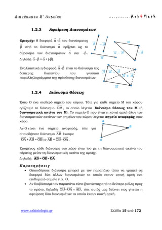 Δ ι αν ύ σ μ ατ α Β ′ Λ υ κ ε ί ο υ Ε π ι μ έ λ ε ι α : A s k 4 M a t h
www.askisiologio.gr Σελίδα 15 από 172
1.2.3 Αφαίρεση Διανυσμάτων
Ορισμός: Η διαφορά α -β
 
του διανύσματος
β

από το διάνυσμα α

ορίζεται ως το
άθροισμα των διανυσμάτων α

και β−

.
Δηλαδή α -β = α +(-β)
   
.
Εναλλακτικά η διαφορά α -β
 
είναι το διάνυσμα της
δεύτερης διαγωνίου του γνωστού
παραλληλογράμμου της πρόσθεσης διανυσμάτων.
1.2.4 Διάνυσμα Θέσεως
Έστω Ο ένα σταθερό σημείο του χώρου. Τότε για κάθε σημείο Μ του χώρου
ορίζουμε το διάνυσμα ΟΜ

, το οποίο λέγεται διάνυσμα θέσεως του Μ (ή
διανυσματική ακτίνα του Μ). Το σημείο Ο που είναι η κοινή αρχή όλων των
διανυσματικών ακτίνων των σημείων του χώρου λέγεται σημείο αναφοράς στον
χώρο.
Αν Ο είναι ένα σημείο αναφοράς, τότε για
οποιοδήποτε διάνυσμα AB

έχουμε
OA + AB = OB ΑΒ = ΟΒ- ΟΑ⇒
     
.
Επομένως κάθε διάνυσμα στο χώρο είναι ίσο με τη διανυσματική ακτίνα του
πέρατος μείον τη διανυσματική ακτίνα της αρχής.
Δηλαδή: ΑΒ = ΟΒ - ΟΑ
  
.
Π α ρ α τ η ρ ή σ ε ι ς
• Οποιοδήποτε διάνυσμα μπορεί με τον παραπάνω τύπο να γραφεί ως
διαφορά δύο άλλων διανυσμάτων τα οποία έχουν κοινή αρχή ένα
επιθυμητό σημείο π.χ. Ο.
• Αν διαβάσουμε τον παραπάνω τύπο ξεκινώντας από το δεύτερο μέλος προς
το πρώτο, δηλαδή ΟΒ- ΟΑ ΑΒ=
  
, τότε αυτός μας δείχνει πως γίνεται η
αφαίρεση δύο διανυσμάτων τα οποία έχουν κοινή αρχή.
 