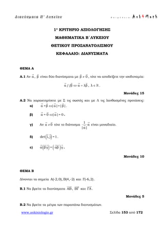 Δ ι αν ύ σ μ ατ α Β ′ Λ υ κ ε ί ο υ Ε π ι μ έ λ ε ι α : A s k 4 M a t h
www.askisiologio.gr Σελίδα 153 από 172
1ο
ΚΡΙΤΗΡΙΟ ΑΞΙΟΛΟΓΗΣΗΣ
ΜΑΘΗΜΑΤΙΚΑ Β΄ΛΥΚΕΙΟΥ
ΘΕΤΙΚΟΥ ΠΡΟΣΑΝΑΤΟΛΙΣΜΟΥ
ΚΕΦΑΛΑΙΟ: ΔΙΑΝΥΣΜΑΤΑ
ΘΕΜΑ Α
Α.1 Αν α

, β

είναι δύο διανύσματα με β 0≠
 
, τότε να αποδείξετε την ισοδυναμία:
α //β α λβ⇔ =
   
, λ ∈  .
Μονάδες 15
A.2 Να χαρακτηρίσετε με Σ τις σωστές και με Λ τις λανθασμένες προτάσεις:
α) α =β |α|=|β|⇔
   
.
β) α = 0 |α|= 0⇔
  
.
γ) Αν α 0≠
 
τότε το διάνυσμα
1
α
|α|

 είναι μοναδιαίο.
δ) ( )det i, j =1
 
.
ε) ( ) ( )α βγ = αβ γ
    
.
Μονάδες 10
ΘΕΜΑ Β
Δίνονται τα σημεία Α(-2,0), Β(4,-2) και Γ(-6,2).
Β.1 Να βρείτε τα διανύσματα ΑB

, ΒΓ

και ΓΑ

.
Μονάδες 5
Β.2 Να βρείτε τα μέτρα των παραπάνω διανυσμάτων.
 