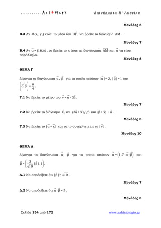 Ε π ι μ έ λ ε ι α : A s k 4 M a t h Δ ι αν ύ σ μ ατ α Β ′ Λ υ κ ε ί ο υ
Σελίδα 154 από 172 www.askisiologio.gr
Μονάδες 5
Β.3 Αν 1 1Μ(x , y ) είναι το μέσο του ΒΓ

, να βρείτε το διάνυσμα ΑM

.
Μονάδες 7
Β.4 Αν u = (16,κ)

, να βρείτε το κ ώστε τα διανύσματα ΑM

και u

να είναι
παράλληλα.
Μονάδες 8
ΘΕΜΑ Γ
Δίνονται τα διανύσματα α

, β

για τα οποία ισχύουν |α|= 2, |β|=1
 
και
π
α,β =
4
∧
 
  
 
 
.
Γ.1 Να βρείτε το μέτρο του v = α - 3β
  
.
Μονάδες 7
Γ.2 Να βρείτε το διάνυσμα x

, αν (2α + x)//β
  
και (β + x) α⊥
  
.
Μονάδες 8
Γ.3 Να βρείτε το |α + x|
 
και να το συγκρίνετε με το |v|

.
Μονάδες 10
ΘΕΜΑ Δ
Δίνονται τα διανύσματα α

, β

για τα οποία ισχύουν ( )α = 1,7 - α β⋅
  
και
3
β = |β|,1
10
 
 
 
 
.
Δ.1 Να αποδείξετε ότι |β|= 10

.
Μονάδες 7
Δ.2 Να αποδείξετε ότι α β = 5⋅
 
.
Μονάδες 8
 