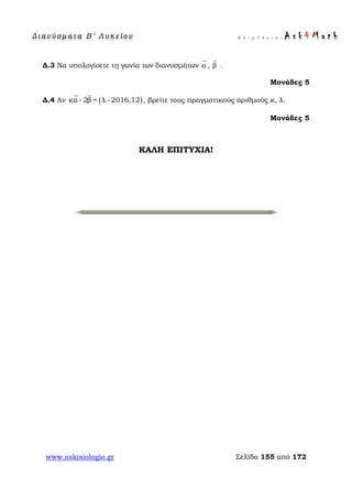 Δ ι αν ύ σ μ ατ α Β ′ Λ υ κ ε ί ο υ Ε π ι μ έ λ ε ι α : A s k 4 M a t h
www.askisiologio.gr Σελίδα 155 από 172
Δ.3 Να υπολογίσετε τη γωνία των διανυσμάτων α

, β

.
Μονάδες 5
Δ.4 Αν ( )κα - 2β = λ - 2016,12
 
, βρείτε τους πραγματικούς αριθμούς κ, λ.
Μονάδες 5
ΚΑΛΗ ΕΠΙΤΥΧΙΑ!
 