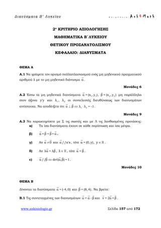 Δ ι αν ύ σ μ ατ α Β ′ Λ υ κ ε ί ο υ Ε π ι μ έ λ ε ι α : A s k 4 M a t h
www.askisiologio.gr Σελίδα 157 από 172
2ο
ΚΡΙΤΗΡΙΟ ΑΞΙΟΛΟΓΗΣΗΣ
ΜΑΘΗΜΑΤΙΚΑ Β΄ΛΥΚΕΙΟΥ
ΘΕΤΙΚΟΥ ΠΡΟΣΑΝΑΤΟΛΙΣΜΟΥ
ΚΕΦΑΛΑΙΟ: ΔΙΑΝΥΣΜΑΤΑ
ΘΕΜΑ Α
Α.1 Να γράψετε τον ορισμό πολλαπλασιασμού ενός μη μηδενικού πραγματικού
αριθμού λ με το μη μηδενικό διάνυσμα α

.
Μονάδες 6
A.2 Έστω τα μη μηδενικά διανύσματα 1 1α = (x , y )

, 2 2β = (x , y )

μη παράλληλα
στον άξονα y'y και 1λ , 2λ οι συντελεστές διευθύνσεως των διανυσμάτων
αντίστοιχα. Να αποδέιξετε ότι 1 2α β λ λ = -1⊥ ⇔ ⋅
 
.
Μονάδες 9
A.3 Να χαρακτηρίσετε με Σ τις σωστές και με Λ τις λανθασμένες προτάσεις:
α) Τα ίσα διανύσματα έχουν σε κάθε περίπτωση και ίσα μέτρα.
β) α + β = β+ α
   
.
γ) Αν α 0≠
 
και α //x'x

, τότε α = (0, y)

, y ∈  .
δ) Αν λα = λβ
 
, λ ∈  , τότε α = β
 
.
ε) α //β det(α,β) =1⇔
   
.
Μονάδες 10
ΘΕΜΑ Β
Δίνονται τα διανύσματα α = (-4,0)

και β = (8,4)

. Να βρείτε:
B.1 Τις συντεταγμένες των διανυσμάτων u = α - β
  
και v = 2α +β
  
.
 