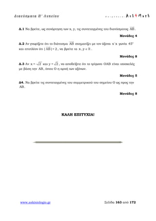 Δ ι αν ύ σ μ ατ α Β ′ Λ υ κ ε ί ο υ Ε π ι μ έ λ ε ι α : A s k 4 M a t h
www.askisiologio.gr Σελίδα 163 από 172
Δ.1 Να βρείτε, ως συνάρτηση των x, y, τις συντεταγμένες του διανύσματος AB

.
Μονάδες 4
Δ.2 Αν γνωρίζετε ότι το διάνυσμα AB

σχηματίζει με τον άξονα x'x γωνία o
45
και επιπλέον ότι |ΑΒ|= 2

, να βρείτε τα x ,y ∈  .
Μονάδες 8
Δ.3 Αν x = - 2 και y = 2 , να αποδείξετε ότι το τρίγωνο OAB είναι ισοσκελές
με βάση την AB, όπου Ο η αρχή των αξόνων.
Μονάδες 5
Δ4. Να βρείτε τις συντεταγμένες του συμμετρικού του σημείου Ο ως προς την
AB.
Μονάδες 8
ΚΑΛΗ ΕΠΙΤΥΧΙΑ!
 