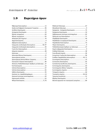 Δ ι αν ύ σ μ ατ α Β ′ Λ υ κ ε ί ο υ Ε π ι μ έ λ ε ι α : A s k 4 M a t h
www.askisiologio.gr Σελίδα 169 από 172
1.9 Ευρετήριο όρων
Άθροισμα διανυσμάτων...............................................13
Αναλυτική Έκφραση Εσωτερικού Γινομένου................90
Αντίθετα διανύσματα ...................................................11
Αντίρροπα διανύσματα ................................................10
Άξονας τεταγμένων ......................................................63
Άξονας τετμημένων ......................................................63
Απόσταση Δύο Σημείων................................................70
Αρχή διανύσματος..........................................................9
Αφαίρεση Διανυσμάτων...............................................15
Γραμμικός συνδυασμός διανυσμάτων...................64, 97
Γραμμικός Συνδυασμός Διανυσμάτων .........................40
Γωνία δυο διανυσμάτων...............................................12
Διάμεσοι τριγώνου .......................................................48
Διάνυσμα........................................................................9
Διάνυσμα Θέσεως διανύσματος ..................................15
Διανυσματική ακτίνα....................................................15
Διανυσματική Ακτίνα Μέσου Τμήματος.......................47
Εσωτερικό Γινόμενο Διανυσμάτων...............................89
Ιδιότητες Πολλαπλασιασμού Αριθμού με Διάνυσμα ...37
Ίσα διανύσματα ............................................................10
Ισότητα διανυσμάτων...................................................67
Ισότητα Διανυσμάτων ..................................................65
Κάθετα διανύσματα......................................................95
Κανόνας του παραλληλογράμμου................................13
Κανονικό σύστημα συντεταγμένων..............................63
Καρτεσιανό επίπεδο.....................................................63
Μέτρο διανύσματος .................................................9, 70
Μηδενικό διάνυσμα .....................................................67
Μοναδιαίο διάνυσμα .....................................................9
Ομόρροπα - Αντίρροπα διανύσματα............................75
Ομόρροπα διανύσματα ................................................10
Ορθοκανονικό σύστημα συντεταγμένων .....................63
Ορίζουσα των διανυσμάτων.........................................71
Παράλληλα διανύσματα...............................................44
Παράλληλα ή συγγραμικά διανύσματα..........................9
Παραλληλία διανυσμάτων ...........................................73
Πέρας διανύσματος........................................................9
Πολλαπλασιασμός Αριθμού με Διάνυσμα....................37
Σημείο εφαρμογής διανύσματος....................................9
Σταθερό διάνυσμα........................................................38
Συνευθειακά σημεία.....................................................46
Συνημίτονο Γωνίας Δύο Διανυσμάτων .........................96
Συνθήκη Παραλληλίας Διανυσμάτων.....................43, 71
Συνισταμένη διανυσμάτων...........................................13
Συνιστώσες διανύσματος .............................................65
Συντελεστής Διεύθυνσης Διανύσματος........................72
Συντεταγμένες Διανύσματος ........................................64
Συντεταγμένες Μέσου Τμήματος .................................68
Συντεταγμένες σημείου................................................64
Τεταγμένη σημείου.......................................................64
Τετμημένη σημείου ................................................63, 64
Τριγωνική ανισότητα ....................................................21
Φορέας διανύσματος .....................................................9
Φυσική ερμηνεία του εσωτερικού γινομένου..............89
 