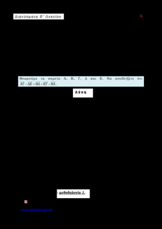 Δ ι αν ύ σ μ ατ α Β ′ Λ υ κ ε ί ο υ Ε π ι μ έ λ ε ι α : A s k 4 M a t h
www.askisiologio.gr Σελίδα 17 από 172
Μπορούμε να εργαστούμε με τη μέθοδο των διανυσματικών ακτίνων, όπως και
προηγουμένως στο α) του 2ου τρόπου επίλυσης, αλλά να επιλέξουμε ως σημείο
αναφοράς κάποιο από τα δοσμένα σημεία της άσκησης π.χ. το Α. Οπότε:
ΑΔ ΒΓ ΑΓ ΔΒ ΑΔ ΑΑ ΑΓ ΑΒ ΑΓ ΑΑ (ΑΒ ΑΔ)
ΑΔ 0 ΑΓ ΑΒ ΑΓ 0 ΑΒ ΑΔ ΑΔ ΑΓ ΑΒ ΑΓ ΑΒ ΑΔ
+ = − ⇔ − + − = − − − ⇔
− + − = − − + ⇔ + − = − +
           
             
που ισχύει.
Π α ρ ά δ ε ι γ μ α Ν ο 2
Θεωρούμε τα σημεία Α, Β, Γ, Δ και Ε. Να αποδείξετε ότι
ΑΓ ΔΕ ΒΔ ΕΓ ΒΑ− = + −
    
.
Λ ύ σ η
1ος τρόπος
( )
ΑΓ ΔΕ ΒΔ ΕΓ ΒΑ ΑΓ ΔΕ ΒΔ ΕΓ ΒΑ 0
ΑΓ ΔΕ ΕΓ ΒΔ ΒΑ 0 ΑΓ ΔΓ ΔΒ ΒΑ 0
ΑΓ ΓΔ ΔΑ 0 ΑΑ 0
− = + − ⇔ − − − + = ⇔
− + − + = ⇔ − + + = ⇔
+ + = ⇔ =
          
          
     
που ισχύει.
2ος τρόπος
Επιλέγουμε ως σημείο αναφοράς το Α και έχουμε:
ΑΓ ΔΕ ΒΔ ΕΓ ΒΑ
ΑΓ ΑΑ ΑΕ ΑΔ ΑΔ ΑΒ ΑΓ ΑΕ ΑΑ ΑΒ
ΑΓ 0 ΑΕ ΑΔ ΑΔ ΑΒ ΑΓ ΑΕ 0 ΑΒ
ΑΓ ΑΕ ΑΔ ΑΔ ΑΒ
− = + − ⇔
− − + = − + − − + ⇔
− − + = − + − − + ⇔
− + − +
    
         
         
    
ΑΓ ΑΕ ΑΒ 0
0 0
− + − = ⇔
=
    
 
που ισχύει.
Εφαρμόστε παρακάτω τη μεθοδολογία 1.
Θεωρούμε τα σημεία Α, Β, Γ και Δ. Να αποδείξετε ότι ΒΓ ΒΔ ΑΓ ΑΔ− = −
   
.
 