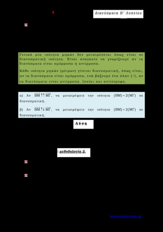 Ε π ι μ έ λ ε ι α : A s k 4 M a t h Δ ι αν ύ σ μ ατ α Β ′ Λ υ κ ε ί ο υ
Σελίδα 18 από 172 www.askisiologio.gr
Να αποδείξετε ότι για οποιαδήποτε σημεία Α, Β, Γ, Δ, Ε και Ζ ισχύει
ΑΔ ΒΖ ΓΖ ΑΕ ΒΕ ΓΔ− + = − +
     
.
Μ ε θ ο δ ο λ ο γ ί α Ν ο 2 - Μ ε τ α τ ρ ο π ή ι σ ό τ η τ α ς μ η κ ώ ν σ ε
δ ι α ν υ σ μ α τ ι κ ή ι σ ό τ η τ α
Γενικά μία ισότητα μηκών δεν μετατρέπεται όπως είναι σε
διανυσματική ισότητα. Είναι αναγκαίο να γνωρίζουμε αν τα
διανύσματα είναι ομόρροπα ή αντίρροπα.
Κάθε ισότητα μηκών (μέτρων) γίνεται διανυσματική, όπως είναι,
αν τα διανύσματα είναι ομόρροπα, ενώ βάζουμε ένα πλην ( )− , αν
τα διανύσματα είναι αντίρροπα. Ισχύει και αντίστροφα.
Π α ρ ά δ ε ι γ μ α Ν ο 1
α) Αν ΒΜ ΜΓ↑↑
 
, να μετατρέψετε την ισότητα ( ) ( )BM 2 MΓ= σε
διανυσματική.
β) Αν ΒΜ ΜΓ↑↓
 
, να μετατρέψετε την ισότητα ( ) ( )BM 2 MΓ= σε
διανυσματική.
Λ ύ σ η
α) Αν ( ) ( )BM 2 MΓ= και ΒΜ ΜΓ↑↑
 
, τότε ΒΜ 2ΜΓ=
 
.
β) Αν ( ) ( )BM 2 MΓ= και ΒΜ ΜΓ↑↓
 
, τότε ΒΜ 2ΜΓ= −
 
.
Εφαρμόστε παρακάτω τη μεθοδολογία 2.
Αν ΑΒ ΓΔ↑↑
 
, να μετατρέψετε την ισότητα ( ) ( )
3
2 ΑB ΓΔ
2
= σε
διανυσματική.
Αν ΑΒ ΓΔ↑↓
 
, να μετατρέψετε την ισότητα ( ) ( )
3
2 ΑB ΓΔ
2
= σε
διανυσματική.
 