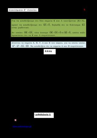 Δ ι αν ύ σ μ ατ α Β ′ Λ υ κ ε ί ο υ Ε π ι μ έ λ ε ι α : A s k 4 M a t h
www.askisiologio.gr Σελίδα 19 από 172
Μ ε θ ο δ ο λ ο γ ί α Ν ο 3 - Δ ύ ο σ η μ ε ί α τ α υ τ ί ζ ο ν τ α ι
Για να αποδείξουμε ότι δύο σημεία Κ και Λ ταυτίζονται ( )Κ Λ≡ ,
αρκεί να αποδείξουμε ότι ΚΛ 0=
 
, δηλαδή ότι το διάνυσμα ΚΛ

είναι μηδενικό.
Αν ισχύει ΟΚ ΟΛ=
 
, τότε έχουμε ΟΚ ΟΛ 0 ΛΚ 0− = ⇔ =
    
, οπότε πάλι
προκύπτει ότι τα Κ και Λ συμπίπτουν.
Π α ρ ά δ ε ι γ μ α Ν ο 1
Δίνονται τα σημεία Α, Β, Γ, Δ και Ε του χώρου, για τα οποία ισχύει
ΑΓ ΔΓ ΕΔ ΕΒ− = −
   
. Να αποδείξετε ότι τα σημεία Α και Β συμπίπτουν.
Λ ύ σ η
1ος τρόπος
Έχουμε:
ΑΓ ΔΓ ΕΔ ΕΒ ΑΓ ΔΓ ΕΔ ΕΒ 0
ΑΓ ΓΔ ΔΕ ΕΒ 0 (ΑΓ ΓΔ) (ΔΕ ΕΒ) 0
ΑΔ ΔΒ 0 ΑΒ 0
− = − ⇔ − − + = ⇔
+ + + = ⇔ + + + = ⇔
+ = ⇔ =
        
         
    
Άρα τα σημεία Α και Β συμπίπτουν.
2ος τρόπος
Θα χρησιμοποιήσουμε τη μέθοδο των διανυσματικών ακτινών. Έστω ότι Ο σημείο
αναφοράς, τότε:
ΑΓ ΔΓ ΕΔ ΕΒ
(ΟΓ ΟΑ) (ΟΓ ΟΔ) (ΟΔ ΟΕ) (ΟΒ ΟΕ)
ΟΓ ΟΑ ΟΓ ΟΔ ΟΔ ΟΕ ΟΒ ΟΕ
ΟΑ ΟΒ ΑΟ ΟΒ 0 ΑΒ 0
− = − ⇔
− − − = − − − ⇔
− − + = − − + ⇔
− = − ⇔ + = ⇔ =
   
       
       
      
Άρα τα σημεία Α και Β συμπίπτουν.
Εφαρμόστε παρακάτω τη μεθοδολογία 3.
Αν ισχύει ΑΚ ΛΒ ΛΚ+ =
  
, να αποδείξετε ότι τα σημεία Α και Β ταυτίζονται.
 