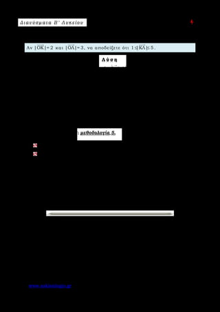 Δ ι αν ύ σ μ ατ α Β ′ Λ υ κ ε ί ο υ Ε π ι μ έ λ ε ι α : A s k 4 M a t h
www.askisiologio.gr Σελίδα 23 από 172
Π α ρ ά δ ε ι γ μ α Ν ο 2
Αν |ΟΚ|= 2

και |ΟΛ|= 3

, να αποδείξετε ότι 1 |ΚΛ| 5≤ ≤

.
Λ ύ σ η
Σύμφωνα με την παρατήρηση (β) ισχύει |α|-|β| |α β||α|+|β|≤ − ≤
     
.
Οπότε έχουμε:
|ΚΛ|=|ΛΚ|=|ΟΚ - ΟΛ||ΟΚ|+|ΟΛ|= 2+3 = 5≤
     
και
|ΚΛ|=|ΛΚ|=|ΟΚ - ΟΛ|||ΟΚ|-|ΟΛ||=|2- 3|=1≥
     
.
Άρα 1 |ΚΛ| 5≤ ≤

.
Εφαρμόστε παρακάτω τη μεθοδολογία 5.
Αν |α|= 2

και |β|= 5

, να αποδείξετε ότι 3 |α β| 7≤ − ≤
 
.
Αν ΟΑ = 5

και ΟΒ = 3

, να αποδείξετε ότι 2 |ΑΒ| 8≤ ≤

.
 