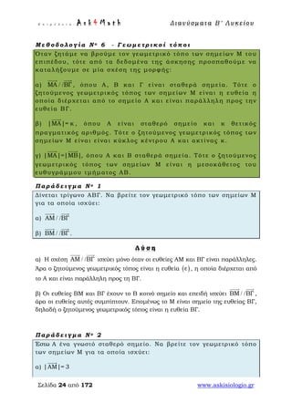 Ε π ι μ έ λ ε ι α : A s k 4 M a t h Δ ι αν ύ σ μ ατ α Β ′ Λ υ κ ε ί ο υ
Σελίδα 24 από 172 www.askisiologio.gr
Μ ε θ ο δ ο λ ο γ ί α Ν ο 6 - Γ ε ω μ ε τ ρ ι κ ο ί τ ό π ο ι
Όταν ζητάμε να βρούμε τον γεωμετρικό τόπο των σημείων Μ του
επιπέδου, τότε από τα δεδομένα της άσκησης προσπαθούμε να
καταλήξουμε σε μία σχέση της μορφής:
α) ΜΑ ΒΓ/ /
 
, όπου Α, Β και Γ είναι σταθερά σημεία. Τότε ο
ζητούμενος γεωμετρικός τόπος των σημείων Μ είναι η ευθεία η
οποία διέρχεται από το σημείο Α και είναι παράλληλη προς την
ευθεία ΒΓ.
β) |ΜΑ|= κ

, όπου Α είναι σταθερό σημείο και κ θετικός
πραγματικός αριθμός. Τότε ο ζητούμενος γεωμετρικός τόπος των
σημείων Μ είναι είναι κύκλος κέντρου Α και ακτίνας κ.
γ) |ΜΑ|=|ΜΒ|
 
, όπου Α και Β σταθερά σημεία. Τότε ο ζητούμενος
γεωμετρικός τόπος των σημείων Μ είναι η μεσοκάθετος του
ευθυγράμμου τμήματος ΑΒ.
Π α ρ ά δ ε ι γ μ α Ν ο 1
Δίνεται τρίγωνο ΑΒΓ. Να βρείτε τον γεωμετρικό τόπο των σημείων Μ
για τα οποία ισχύει:
α) ΑΜ ΒΓ/ /
 
β) ΒΜ ΒΓ/ /
 
.
Λ ύ σ η
α) Η σχέση ΑΜ ΒΓ/ /
 
ισχύει μόνο όταν οι ευθείες ΑΜ και ΒΓ είναι παράλληλες.
Άρα ο ζητούμενος γεωμετρικός τόπος είναι η ευθεία ( )ε , η οποία διέρχεται από
το Α και είναι παράλληλη προς τη ΒΓ.
β) Οι ευθείες ΒΜ και ΒΓ έχουν το Β κοινό σημείο και επειδή ισχύει ΒΜ ΒΓ/ /
 
,
άρα οι ευθείες αυτές συμπίπτουν. Επομένως το Μ είναι σημείο της ευθείας ΒΓ,
δηλαδή ο ζητούμενος γεωμετρικός τόπος είναι η ευθεία ΒΓ.
Π α ρ ά δ ε ι γ μ α Ν ο 2
Έστω Α ένα γνωστό σταθερό σημείο. Να βρείτε τον γεωμετρικό τόπο
των σημείων Μ για τα οποία ισχύει:
α) |ΑΜ|= 3

 