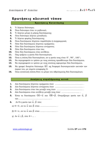 Δ ι αν ύ σ μ ατ α Β ′ Λ υ κ ε ί ο υ Ε π ι μ έ λ ε ι α : A s k 4 M a t h
www.askisiologio.gr Σελίδα 27 από 172
Ερωτήσεις κλειστού τύπου
Ερωτήσεις Κατανόησης
1. Τι λέγεται διάνυσμα;
2. Ποιο διάνυσμα είναι το μηδενικό;
3. Τι λέγεται μέτρο ή μήκος διανύσματος;
4. Ποιο διάνυσμα λέγεται μοναδιαίο;
5. Τι λέγεται φορέας διανύσματος;
6. Ποια διανύσματα λέγονται παράλληλα ή συγγραμμικά;
7. Πότε δύο διανύσματα λέγονται ομόρροπα;
8. Πότε δύο διανύσματα λέγονται αντίρροπα;
9. Πότε δύο διανύσματα είναι ίσα;
10. Πότε δύο διανύσματα είναι αντίθετα;
11. Πως ορίζεται η γωνία δύο διανυσμάτων;
12. Ποια η σχέση δύο διανυσμάτων, αν η γωνία τους είναι 0°, 90°, ο
180 ;
13. Να περιγραφούν οι τρόποι με τους οποίους προσθέτουμε δύο διανύσματα.
14. Να περιγραφούν οι τρόποι με τους οποίους αφαιρούμε δύο διανύσματα.
15. Να γραφεί δοσμένο διάνυσμα ΚΛ

ως διαφορά διανυσματικών ακτινών των
άκρων του, με σημείο αναφοράς Ο.
16. Ποια ανισοτική σχέση δίνει το μέτρο του αθροίσματος δύο διανυσμάτων;
Ασκήσεις συμπλήρωσης κενού
1. Δύο διανύσματα λέγονται ομόρροπα όταν …………………………………… .
2. Δύο διανύσματα λέγονται αντίρροπα όταν …………………………………… .
3. Δύο διανύσματα είναι ίσα μεταξύ τους όταν ………………………………… .
4. Δύο διανύσματα είναι αντίθετα μεταξύ τους όταν ……………………… .
5. Έστω τα διανύσματα ΟΑ = α
 
και ΟΒ = β
 
. Ονομάζουμε γωνία των α

, β

την…………………………………………. .
6. Αν θ η γωνία των α

, β

τότε:
α) θ = 0 , αν τα α

και β

είναι ……………………. .
β) θ = π , αν τα α

και β

είναι ………………….… .
γ) Αν α β⊥
 
, τότε θ = ... .
 