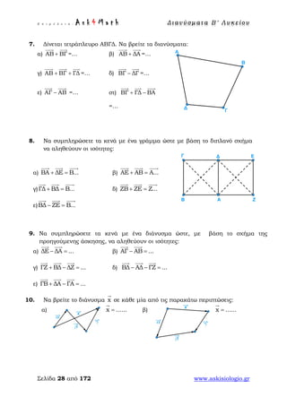 Ε π ι μ έ λ ε ι α : A s k 4 M a t h Δ ι αν ύ σ μ ατ α Β ′ Λ υ κ ε ί ο υ
Σελίδα 28 από 172 www.askisiologio.gr
7. Δίνεται τετράπλευρο ΑΒΓΔ. Να βρείτε τα διανύσματα:
α) ΑΒ ΒΓ+
 
=… β) ΑΒ ΔΑ+
 
=…
γ) ΑΒ ΒΓ ΓΔ+ +
  
=… δ) ΒΓ ΔΓ−
 
=…
ε) ΑΓ ΑΒ−
 
=… στ) ΒΓ ΓΔ ΒΑ+ −
  
=…
8. Να συμπληρώσετε τα κενά με ένα γράμμα ώστε με βάση το διπλανό σχήμα
να αληθεύουν οι ισότητες:
α) ΒΑ ΔΕ Β...+ =
  
β) ΑΕ ΑΒ Α...+ =
  
γ)ΓΔ ΒΔ Β...+ =
  
δ) ΖΒ ΖΕ Ζ...+ =
  
ε)ΒΔ ΖΕ Β...− =
  
9. Να συμπληρώσετε τα κενά με ένα διάνυσμα ώστε, με βάση το σχήμα της
προηγούμενης άσκησης, να αληθεύουν οι ισότητες:
α) ΔΕ ΔΑ ...− =
 
β) ΑΓ ΑΒ ...− =
 
γ) ΓΖ ΒΔ ΔΖ ...+ − =
  
δ) ΒΔ ΑΔ ΓΖ ...− − =
  
ε) ΓΒ ΔΑ ΓΑ ...+ − =
  
10. Να βρείτε το διάνυσμα x

σε κάθε μία από τις παρακάτω περιπτώσεις:
x ......=

β) x ......=

α)
 