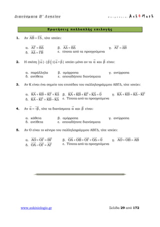Δ ι αν ύ σ μ ατ α Β ′ Λ υ κ ε ί ο υ Ε π ι μ έ λ ε ι α : A s k 4 M a t h
www.askisiologio.gr Σελίδα 29 από 172
Ερωτήσεις πολλαπλής επιλογής
1. Αν ΑΒ ΓΔ=
 
, τότε ισχύει:
α. ΑΓ ΒΔ=
 
β. ΑΔ ΒΔ=
 
γ. ΑΓ ΔΒ=
 
δ. ΑΔ ΓΒ=
 
ε. τίποτα από τα προηγούμενα
2. Η σχέση |α|-|β| |α +β|≤
   
ισχύει μόνο αν τα α

και β

είναι:
α. παράλληλα β. ομόρροπα γ. αντίρροπα
δ. αντίθετα ε. οποιαδήποτε διανύσματα
3. Αν Κ είναι ένα σημείο του επιπέδου του παλληλογράμμου ΑΒΓΔ, τότε ισχύει:
α. ΚA ΚB ΚΓ ΚΔ+ = +
   
β. ΚA ΚB ΚΓ ΚΔ 0+ + + =
    
γ. ΚA ΚB ΚΔ ΚΓ+ = −
   
δ. ΚA ΚΓ ΚΒ ΚΔ− = −
   
ε. Τίποτα από τα προηγούμενα
4. Αν α β= −
 
, τότε τα διανύσματα α

και β

είναι:
α. κάθετα β. ομόρροπα γ. αντίρροπα
δ. αντίθετα ε. οποιαδήποτε διανύσματα
5. Αν Ο είναι το κέντρο του παλληλογράμμου ΑΒΓΔ, τότε ισχύει:
α. AΟ ΟΓ ΒΓ+ =
  
β. ΟA ΟB ΟΓ ΟΔ 0+ + + =
    
γ. AΟ ΟB ΑΒ+ =
  
δ. ΟA ΟΓ ΑΓ− =
  
ε. Τίποτα από τα προηγούμενα
 