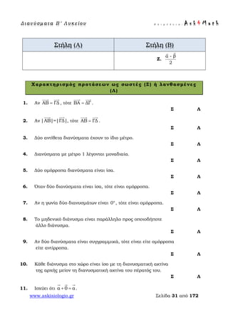Δ ι αν ύ σ μ ατ α Β ′ Λ υ κ ε ί ο υ Ε π ι μ έ λ ε ι α : A s k 4 M a t h
www.askisiologio.gr Σελίδα 31 από 172
Στήλη (Α) Στήλη (Β)
Ζ.
α - β
2

Χαρακτηρισμός προτάσεων ως σωστές (Σ) ή λανθασμένες
(Λ)
1. Αν ΑΒ ΓΔ=
 
, τότε ΒΑ ΔΓ=
 
.
Σ Λ
2. Αν |ΑΒ|=|ΓΔ|
 
, τότε ΑΒ ΓΔ=
 
.
Σ Λ
3. Δύο αντίθετα διανύσματα έχουν το ίδιο μέτρο.
Σ Λ
4. Διανύσματα με μέτρο 1 λέγονται μοναδιαία.
Σ Λ
5. Δύο ομόρροπα διανύσματα είναι ίσα.
Σ Λ
6. Όταν δύο διανύσματα είναι ίσα, τότε είναι ομόρροπα.
Σ Λ
7. Αν η γωνία δύο διανυσμάτων είναι 0°, τότε είναι ομόρροπα.
Σ Λ
8. Το μηδενικό διάνυσμα είναι παράλληλο προς οποιοδήποτε
άλλο διάνυσμα.
Σ Λ
9. Αν δύο διανύσματα είναι συγγραμμικά, τότε είναι είτε ομόρροπα
είτε αντίρροπα.
Σ Λ
10. Κάθε διάνυσμα στο χώρο είναι ίσο με τη διανυσματική ακτίνα
της αρχής μείον τη διανυσματική ακτίνα του πέρατός του.
Σ Λ
11. Ισχύει ότι α 0 α+ =
  
.
 