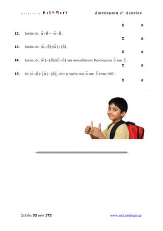Ε π ι μ έ λ ε ι α : A s k 4 M a t h Δ ι αν ύ σ μ ατ α Β ′ Λ υ κ ε ί ο υ
Σελίδα 32 από 172 www.askisiologio.gr
Σ Λ
12. Ισχύει ότι α β α β+ = − −
   
.
Σ Λ
13. Ισχύει ότι |α β||α| |β|+ = +
   
.
Σ Λ
14. Ισχύει ότι |α| |β||α β|− ≤ +
   
για οποιαδήποτε διανύσματα α

και β

.
Σ Λ
15. Αν |α β| |α| |β|+ = −
   
, τότε η γωνία των α

και β

είναι ο
180 .
Σ Λ
 