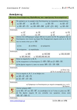 Δ ι αν ύ σ μ ατ α Β ′ Λ υ κ ε ί ο υ Ε π ι μ έ λ ε ι α : A s k 4 M a t h
www.askisiologio.gr Σελίδα 33 από 172
Ασκήσεις
Έννοια διανύσματος-Πρόσθεση και αφαίρεση διανυσμάτων
1
Να γράψετε με τη μορφή ενός διανύσματος τις παρακάτω παραστάσεις:
α) ΑΒ ΒΓ+
 
β) ΑΒ ΓΑ+
 
γ) ΑΒ ΓΒ−
 
δ) ΑΒ ΑΓ−
 
ε) ΑΒ ΒΓ ΓΔ+ +
  
στ) ΑΒ ΜΝ ΒΜ+ +
  
ζ) ( )ΒΓ ΓΔ ΒΑ+ −
  
η) ΑΒ ΒΑ+
 
Απάντηση
α) AΓ

β) ΓB

γ) AΓ

δ) ΓB

ε) AΔ

στ) AΝ

ζ) AΔ

η) 0

2
Δίνεται ένα ευθύγραμμο τμήμα ΑΒ και το μέσο του Μ. Να γράψετε όλα τα
διανύσματα που έχουν ως άκρα δύο διαφορετικά σημεία από τα Α, Μ, Β
και τα οποία είναι με το ΑΜ

:
α) ίσα β) αντίθετα γ) ομόρροπα
δ) αντίρροπα ε) παράλληλα
Απάντηση
α) ΜB

β) ΜΑ,ΒΜ

γ) AΜ,AB,ΜB
  
δ) ΜΑ,ΒΜ,ΒΑ
  
ε) AB,ΜB,ΒΜ,ΜΑ,ΒΑ
    
3
Έστω τα σημεία Κ, Λ, Μ, Ν.
α) Να συγκρίνετε τα διανύσματα α ΚΝ ΛΜ= +
  
και β ΚΜ ΛΝ= +
  
.
β) Να βρείτε σημείο Α, ώστε να ισχύει ΜΝ ΛΑ ΛΝ ΚΜ+ = −
   
.
Απάντηση
α) Είναι ίσα.
β) Το Α ταυτίζεται με το Κ.
4
Για τα σημεία Α, Β, Γ, Δ να δείξετε ότι:
α) ΑΒ ΔΓ ΔΒ ΓΑ+ = −
   
β) ΑΔ ΒΓ ΑΓ ΒΔ+ = +
   
.
Απάντηση
α) Γράφουμε τα διανύσματα με σημείο αναφοράς π.χ. το Α.
β) Όμοια.
5
Δίνεται τρίγωνο ΑΒΓ.
α) Αν ΒΔ ΑΓ=
 
και ΑΕ ΒΓ=
 
, να αποδείξετε ότι το Γ είναι το μέσο του ΔΕ

.
β) Να βρείτε σημείο Μ στο επίπεδο του τριγώνου τέτοιο ώστε
ΑΒ ΑΓ ΑΜ 0+ + =
   
.
Απάντηση
 