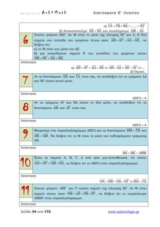 Ε π ι μ έ λ ε ι α : A s k 4 M a t h Δ ι αν ύ σ μ ατ α Β ′ Λ υ κ ε ί ο υ
Σελίδα 34 από 172 www.askisiologio.gr
α) ΓΔ ΓB ΒΔ ...... ΕΓ= + = =
   
β) Αντικαταστούμε AB ΒΔ=
 
και καταλήγουμε AΜ ΔΑ=
 
.
6
Δίνεται τρίγωνο ΑΒΓ. Αν Μ είναι το μέσο της πλευράς ΒΓ και Δ, Ε δύο
σημεία στο επίπεδο του τριγώνου τέτοια ώστε ΑΒ ΑΓ ΑΔ ΑΕ+ = +
   
, να
δείξετε ότι:
α) το Μ είναι και μέσο του ΔΕ
β) για οποιοδήποτε σημείο Ν του επιπέδου του τριγώνου ισχύει
ΝΒ ΝΓ ΝΔ ΝΕ+ = +
   
.
Απάντηση
α) AB AΓ AΔ AΕ AB AΔ AΕ AΓ ...+ = + ⇔ − = − ⇔
       
β) Όμοια.
7
Αν τα διανύσματα ΑΒ

και ΓΔ

είναι ίσα, να αποδείξετε ότι τα τμήματα ΑΔ
και ΒΓ έχουν κοινό μέσο.
Απάντηση
ΑΒΓΔ #=
8
Αν τα τμήματα ΑΓ και ΒΔ έχουν το ίδιο μέσο, να αποδείξετε ότι τα
διανύσματα ΑΒ

και ΔΓ

είναι ίσα.
Απάντηση
ΑΒΓΔ #=
9
Θεωρούμε ένα παραλληλόγραμμο ΑΒΓΔ και τα διανύσματα ΒΜ ΓΒ=
 
και
ΒΕ ΔΜ=
 
. Να δείξετε ότι το Μ είναι το μέσο του ευθυγράμμου τμήματος
ΑΕ.
Απάντηση
ΒΑ ΒΕ 2ΒΜ+ =
  
10
Έστω τα σημεία Α, Β, Γ, Δ ανά τρία μη-συνευθειακά. Αν ισχύει
ΟΑ ΟΓ ΟΒ ΟΔ+ = +
   
, να δείξετε ότι το ΑΒΓΔ είναι παραλληλόγραμμο.
Απάντηση
ΟΑ ΟB ΟΔ ΟΓ ΒΑ ΓΔ− = − ⇔ =
     
11 Δίνεται τρίγωνο ΑΒΓ και Ρ τυχαίο σημείο της πλευράς ΒΓ. Αν Μ είναι
σημείο τέτοιο, ώστε ΡΜ ΑΡ ΡΒ ΡΓ= + +
   
, να δείξετε ότι το τετράπλευρο
ΑΒΜΓ είναι παραλληλόγραμμο.
Απάντηση
 