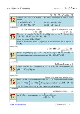Δ ι αν ύ σ μ ατ α Β ′ Λ υ κ ε ί ο υ Ε π ι μ έ λ ε ι α : A s k 4 M a t h
www.askisiologio.gr Σελίδα 35 από 172
ΡΜ ΡB ΡΓ AΡ ΒΜ AΓ− = + ⇔ =
     
12
Δίνονται τρία σημεία Α, Β και Γ. Να βρείτε τα σημεία Μ, για τα οποία
ισχύει:
α) ΜΑ ΜΒ ΜΓ ΓΒ+ − =
   
β) ΜΑ ΜΒ ΜΓ ΒΓ− + =
   
γ) ΜΒ ΜΓ ΜΑ ΒΓ+ − =
   
δ) ΜΒ ΜΓ ΜΑ 0+ − =
   
Απάντηση
α) Το Μ ταυτίζεται με το Α. β) Το Μ ταυτίζεται με το Α.
γ) AB ΒΜ=
 
δ) AΓ ΒΜ=
 
13
Δίνονται τα σημεία Α, Β, Γ, Δ καθώς και τα Μ, Ν τέτοια, ώστε
ΑΜ ΑΒ ΑΔ ΒΔ= + −
   
και ΑΝ ΑΒ ΑΔ ΑΓ= − +
   
.
α) Να δείξετε ότι ΜΝ ΔΑ ΒΓ= +
  
.
β) Αν το ΑΒΓΔ είναι παραλληλόγραμμο, τι συμπεραίνετε για τα σημεία Μ
και Ν;
Απάντηση
α) ΜΝ ΜΑ AΝ ...... ΔΑ ΒΓ= + = = +
    
β) Ταυτίζονται.
14
Δίνεται παραλληλόγραμμο ΑΒΓΔ. Να βρείτε σημείο Μ στο επίπεδο του
παραλληλογράμμου, για το οποίο ισχύει ΜΑ ΜΒ ΜΓ ΜΔ+ + =
   
.
Απάντηση
Το Μ ταυτίζεται με το Β.
15
Δίνεται τρίγωνο ΑΒΓ εγγεγραμμένο σε κύκλο . Να αποδείξετε ότι
|ΑΒ| |ΒΓ| |ΓΑ| 6R+ + <
  
.
Απάντηση
Έχουμε 6 ακτίνες είναι 3 διαμέτρους.
16
Έστω κύκλος κέντρου Ο και ακτίνας . Για δύο σημεία του επιπέδου
ισχύουν
3
|ΟΑ|
4
≤

και
5
|ΟΒ|
4
<

. Θεωρούμε και το διάνυσμα ΟΜ ΟΑ ΟΒ= +
  
. Να δείξετε ότι το σημείο Μ είναι εσωτερικό του κύκλου.
Απάντηση
|OM||OA +OB| ...... 2= = ≤
  
17 Αν |α β| 0± ≠
 
, να αποδείξετε ότι
α β
1
|α β| |α β|
+ ≥
+ −
 
    .
( )O,R
ρ 2=
 