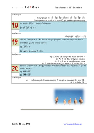 Ε π ι μ έ λ ε ι α : A s k 4 M a t h Δ ι αν ύ σ μ ατ α Β ′ Λ υ κ ε ί ο υ
Σελίδα 36 από 172 www.askisiologio.gr
Απάντηση
Γνωρίζουμε ότι |α β||α| |β|+ ≤ +
   
και |α β||α| |β|− ≤ +
   
.
Αντιστρέφουμε κατά μέρη- πράξεις-πρόσθεση κατά μέρη.
18
Αν ισχύει |β| 1≤

, να αποδείξετε ότι
( )1 |α| |α β| 1− + ≤
  
.
Απάντηση
|α +β||α|+|β| 1+|α|≤ ≤
    
19
Δίνεται το σημείο Α. Να βρείτε τον γεωμετρικό τόπο των σημείων Μ του
επιπέδου για τα οποία ισχύει:
α) |ΑΜ| 5=

β) |ΑΜ| λ=

, όπου λ ∈  .
Απάντηση
α) Κύκλος με κέντρο το Α και ακτίνα 5.
β) Αν λ 0< δεν υπάρχει σημείο.
Αν λ 0= το Μ ταυτίζεται με το Α.
Αν λ 0> είναι κύκλος με κέντρο Α και ακτίνα λ.
20
Δίνεται τρίγωνο ΑΒΓ. Να βρείτε τον γεωμετρικό τόπο των σημείων Μ για τα
οποία ισχύει:
α) ΑΜ ΒΓ/ /
 
β) ΒΜ ΒΓ/ /
 
.
Απάντηση
α) Η ευθεία που διέρχεται από το Α και είναι παράλληλη στη ΒΓ .
β) Η ευθεία ΒΓ .
 