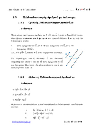 Δ ι αν ύ σ μ ατ α Β ′ Λ υ κ ε ί ο υ Ε π ι μ έ λ ε ι α : A s k 4 M a t h
www.askisiologio.gr Σελίδα 37 από 172
1.3 Πολλαπλασιασμός Αριθμού με Διάνυσμα
1.3.1 Ορισμός Πολλαπλασιασμού Αριθμού με
Διάνυσμα
Έστω λ ένας πραγματικός αριθμός με λ 0≠ και α

ένα μη μηδενικό διάνυσμα.
Ονομάζουμε γινόμενο του λ με το α

και το συμβολίζουμε ⋅λ α

(ή λα

) ένα
διάνυσμα το οποίο:
• είναι ομόρροπο του α

, αν λ > 0 και αντίρροπο του α

, αν λ < 0
• έχει μέτρο |λ||α|

.
Αν λ = 0 ή α = 0
 
, τότε το λ α⋅

είναι το μηδενικό διάνυσμα.
Για παράδειγμα, εάν το διάνυσμα α

του διπλανού
σχήματος έχει μέτρο 4, τότε το 3α

είναι ομόρροπο στο α

και έχει μέτρο 12, ενώ το 3α−

είναι αντίρροπο του α

και
έχει μέτρο και αυτό 12.
1.3.2 Ιδιότητες Πολλαπλασιασμού Αριθμού με
Διάνυσμα
α) λ(α +β) = λα + λβ
   
β) (λ + μ)α = λα + μα
  
γ) λ(μα) = (λμ)α
 
Ως συνέπεια του ορισμού του γινομένου αριθμού με διάνυσμα και των ιδιοτήτων
έχουμε:
i. λα = 0 λ 0⇔ =
 
ή α 0=
 
ii. ( ) ( ) ( )λα λ α λα− = − = −
  
iii. ( )λ α β λα λβ− = −
   
 