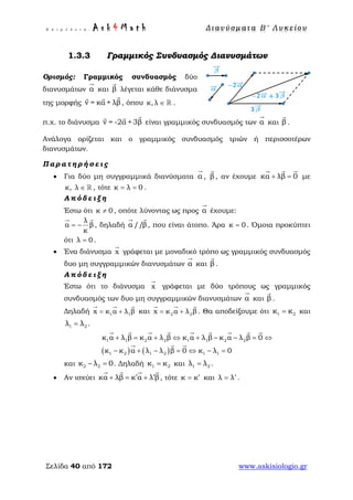 Ε π ι μ έ λ ε ι α : A s k 4 M a t h Δ ι αν ύ σ μ ατ α Β ′ Λ υ κ ε ί ο υ
Σελίδα 40 από 172 www.askisiologio.gr
1.3.3 Γραμμικός Συνδυασμός Διανυσμάτων
Ορισμός: Γραμμικός συνδυασμός δύο
διανυσμάτων α

και β

λέγεται κάθε διάνυσμα
της μορφής v = κα + λβ

, όπου κ, λ ∈  .
π.χ. το διάνυσμα v = -2α +3β

είναι γραμμικός συνδυασμός των α

και β

.
Ανάλογα ορίζεται και ο γραμμικός συνδυασμός τριών ή περισσοτέρων
διανυσμάτων.
Π α ρ α τ η ρ ή σ ε ι ς
• Για δύο μη συγγραμμικά διανύσματα α

, β

, αν έχουμε κα λβ 0+ =
  
με
κ, λ ∈  , τότε κ λ 0= = .
Α π ό δ ε ι ξ η
Έστω ότι κ 0≠ , οπότε λύνοντας ως προς α

έχουμε:
λ
α β
κ
= −
 
, δηλαδή α //β
 
, που είναι άτοπο. Άρα κ 0= . Όμοια προκύπτει
ότι λ 0= .
• Ένα διάνυσμα x

γράφεται με μοναδικό τρόπο ως γραμμικός συνδυασμός
δυο μη συγγραμμικών διανυσμάτων α

και β

.
Α π ό δ ε ι ξ η
Έστω ότι το διάνυσμα x

γράφεται με δύο τρόπους ως γραμμικός
συνδυασμός των δυο μη συγγραμμικών διανυσμάτων α

και β

.
Δηλαδή 1 1x κ α λ β= +
  
και 2 2x κ α λ β= +
  
. Θα αποδείξουμε ότι 1 2κ κ= και
1 2λ λ= .
( ) ( )
1 1 2 2 1 1 2 2
1 2 1 2 1 1
κ α λ β κ α λ β κ α λ β κ α λ β 0
κ κ α λ λ β 0 κ λ 0
+ = + ⇔ + − − = ⇔
− + − = ⇔ − =
        
  
και 2 2κ λ 0− = . Δηλαδή 1 2κ κ= και 1 2λ λ= .
• Αν ισχύει κα λβ κ α λ β′ ′+ = +
   
, τότε κ κ′= και λ λ′= .
 