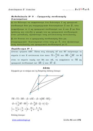 Δ ι αν ύ σ μ ατ α Β ′ Λ υ κ ε ί ο υ Ε π ι μ έ λ ε ι α : A s k 4 M a t h
www.askisiologio.gr Σελίδα 41 από 172
Μ ε θ ο δ ο λ ο γ ί α Ν ο 9 - Γ ρ α μ μ ι κ ό ς σ υ ν δ υ α σ μ ό ς
δ ι α ν υ σ μ ά τ ω ν
α) Αν θέλουμε να εκφράσουμε ένα διάνυσμα x

ως γραμμικό
συνδυασμό δύο μη συγγραμμικών διανυσμάτων α

και β

, τότε
εκφράζουμε το x

ως γραμμικό συνδυασμό των α

και β

με δύο
τρόπους και επειδή η γραφή του ως γραμμικού συνδυασμού
είναι μοναδική, εξισώνουμε τους αντίστοιχους συντελεστές.
β) Αν δίνεται ότι ο γραμμικός συνδυασμός δύο μη
συγγραμμικών διανυσμάτων είναι ίσος με 0

, τότε εξισώνουμε
τους συντελεστές του γραμμικού συνδυασμού με 0.
Π α ρ ά δ ε ι γ μ α Ν ο 1
Δίνεται τρίγωνο ΑΒΓ. Πάνω στις πλευρές ΑΓ και ΒΓ παίρνουμε τα
σημεία Δ και Ε αντίστοιχα έτσι ώστε
2
ΓΔ ΓΑ
3
=
 
και
1
ΒΕ ΒΓ
4
=
 
. Αν Μ
είναι το σημείο τομής των ΒΔ και ΑΕ, να εκφράσετε το ΓΜ

ως
γραμμικό συνδυασμό των ΑΒ γ=
 
και ΑΓ β=
 
.
Λ ύ σ η
Σύμφωνα με το σχήμα και τις δοσμένες σχέσεις έχουμε:
( )
( ) ( )
ΓΜ ΓΑ ΑΜ β λΑΕ β λ ΒΕ ΒΑ
1 λ
β λ ΒΓ ΒΑ β β γ λ γ
4 4
λ λ 3λ λ 4
λ γ 1 β γ β.
4 4 4 4
= + = − + = − + − =
 
− + − = − + − − − = 
 
−   
− + − = +   
   
       
      
   
Επίσης έχουμε:
 