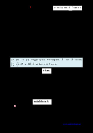 Ε π ι μ έ λ ε ι α : A s k 4 M a t h Δ ι αν ύ σ μ ατ α Β ′ Λ υ κ ε ί ο υ
Σελίδα 42 από 172 www.askisiologio.gr
( ) ( )
( ) ( )
ΓΜ ΒΜ ΒΓ μΒΔ ΑΓ ΑΒ μ ΒΑ ΑΔ ΑΓ ΑΒ
1 μ
1 μ ΑΒ μ ΑΓ 1 μ γ 1 β.
3 3
= − = − − = + − + =
 
− + = − + − 
 
         
   
Επειδή η γραφή ως γραμμικού συνδυασμού είναι μοναδική, εξισώνουμε τους
αντίστοιχους συντελεστές και λύνουμε το σύστημα
3λ
1 μ
4
λ 4 μ 3
4 3

= −

− − =

από όπου βρίσκουμε
2
λ
3
= και
1
μ
2
= . Άρα
1 5
ΓΜ γ β
2 6
= −
  
.
Π α ρ ά δ ε ι γ μ α Ν ο 2
Αν για τα μη συγγραμμικά διανύσματα α

και β

ισχύει
( )
λ
μ α λ μ 1 β 0
3
 
− + + − = 
 
  
, να βρείτε τα λ και μ.
Λ ύ σ η
Αφού τα α

και β

δεν είναι συγγραμμικά και ισχύει ( )
λ
μ α λ μ 1 β 0
3
 
− + + − = 
 
  
,
έχουμε:
λ
μ 0
3
− = και λ μ 1 0+ − = . Λύνουμε το σύστημα και προκύπτει
3
λ
4
= και
1
μ .
4
=
Εφαρμόστε παρακάτω τη μεθοδολογία 9.
Δίνεται τρίγωνο ΑΒΓ. Πάνω στις πλευρές ΒΓ και ΑΒ παίρνουμε τα σημεία
Κ και Λ αντίστοιχα έτσι ώστε
1
ΒΚ ΒΓ
3
=
 
και
1
ΑΛ ΑΒ
4
=
 
. Αν Μ είναι το
σημείο τομής των ΑΚ και ΑΓ, να εκφράσετε το ΒΜ

ως γραμμικό
συνδυασμό των ΑΓ u=
 
και ΑB v=
 
.
 