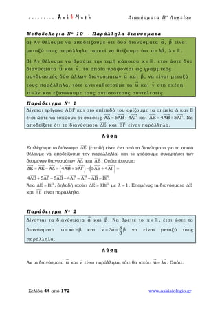 Ε π ι μ έ λ ε ι α : A s k 4 M a t h Δ ι αν ύ σ μ ατ α Β ′ Λ υ κ ε ί ο υ
Σελίδα 44 από 172 www.askisiologio.gr
Μ ε θ ο δ ο λ ο γ ί α Ν ο 1 0 - Π α ρ ά λ λ η λ α δ ι α ν ύ σ μ α τ α
α) Αν θέλουμε να αποδείξουμε ότι δύο διανύσματα α

, β

είναι
μεταξύ τους παράλληλα, αρκεί να δείξουμε ότι α λβ=
 
, λ ∈  .
β) Αν θέλουμε να βρούμε την τιμή κάποιου x ∈  , έτσι ώστε δύο
διανύσματα u

και v

, τα οποία γράφονται ως γραμμικός
συνδυασμός δύο άλλων διανυσμάτων α

και β

, να είναι μεταξύ
τους παράλληλα, τότε αντικαθιστούμε τα u

και v

στη σχέση
u λv=
 
και εξισώνουμε τους αντίστοιχους συντελεστές.
Π α ρ ά δ ε ι γ μ α Ν ο 1
Δίνεται τρίγωνο ΑΒΓ και στο επίπεδό του ορίζουμε τα σημεία Δ και Ε
έτσι ώστε να ισχύουν οι σχέσεις ΑΔ 5ΑΒ 4ΑΓ= +
  
και ΑΕ 4ΑΒ 5ΑΓ= +
  
. Να
αποδείξετε ότι τα διανύσματα ΔΕ

και ΒΓ

είναι παράλληλα.
Λ ύ σ η
Επιλέγουμε το διάνυσμα ΔΕ

(επειδή είναι ένα από τα διανύσματα για τα οποία
θέλουμε να αποδείξουμε την παραλληλία) και το γράφουμε συναρτήσει των
δοσμένων διανυσμάτων ΑΔ

και ΑΕ

. Οπότε έχουμε:
( ) ( )ΔΕ ΑΕ ΑΔ 4ΑΒ 5ΑΓ 5ΑΒ 4ΑΓ
4ΑΒ 5ΑΓ 5ΑΒ 4ΑΓ ΑΓ ΑΒ ΒΓ.
= − = + − + =
+ − − = − =
      
      
Άρα ΔΕ ΒΓ=
 
, δηλαδή ισχύει ΔΕ λΒΓ=
 
με λ 1= . Επομένως τα διανύσματα ΔΕ

και ΒΓ

είναι παράλληλα.
Π α ρ ά δ ε ι γ μ α Ν ο 2
Δίνονται τα διανύσματα α

και β

. Να βρείτε το x ∈  , έτσι ώστε τα
διανύσματα u xα β= −
  
και
x
v 3α β
3
= −
  
να είναι μεταξύ τους
παράλληλα.
Λ ύ σ η
Αν τα διανύσματα u

και v

είναι παράλληλα, τότε θα ισχύει u λv=
 
. Οπότε:
 