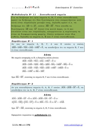 Ε π ι μ έ λ ε ι α : A s k 4 M a t h Δ ι αν ύ σ μ ατ α Β ′ Λ υ κ ε ί ο υ
Σελίδα 46 από 172 www.askisiologio.gr
Μ ε θ ο δ ο λ ο γ ί α Ν ο 1 1 - Σ υ ν ε υ θ ε ι α κ ά σ η μ ε ί α
Για να δείξουμε ότι τρία σημεία Α, Β, Γ είναι συνευθειακά,
αρκεί να δείξουμε ότι δύο διανύσματα που σχηματίζονται από
αυτά είναι παράλληλα μεταξύ τους. Δηλαδή αρκεί π.χ. να
δείξουμε ότι ΑΒ = λ ΑΓ⋅
 
, οπότε ΑΒ ΑΓ/ /
 
. Τότε επειδή τα
διανύσματα ΑΒ

και ΑΓ

έχουν ένα κοινό άκρο, το Α και
επιπλέον είναι και παράλληλα, απορρίπτεται η περίπτωση να
είναι σε διαφορετικούς φορείς. Οπότε ανήκουν στην ίδια
ευθεία, δηλαδή τα σημεία Α, Β και Γ είναι συνευθειακά.
Π α ρ ά δ ε ι γ μ α Ν ο 1
Αν για τα σημεία Α, Β, Γ, Δ και Ε ισχύει η σχέση
3ΕΒ 5ΑΒ 7ΕΑ 2ΑΔ 10ΕΓ 0+ + + − =
     
, να αποδείξετε ότι τα σημεία Β, Γ και
Δ είναι συνευθειακά.
Λ ύ σ η
Με σημείο αναφοράς το Β, η δοσμένη σχέση γίνεται:
3ΕΒ 5ΑΒ 7ΕΑ 2ΑΔ 10ΕΓ 0
3ΕΒ 5ΑΒ 7(ΒΑ ΒΕ) 2(ΒΔ ΒΑ) 10(ΒΓ ΒΕ) 0
3ΕΒ 5ΑΒ 7ΑΒ 7ΕΒ 2ΑΒ 10ΒΓ 10ΕΒ 0
2ΒΔ 10ΒΓ ΒΔ
+ + + − = ⇔
+ + − + − − − = ⇔
+ − + + − − = ⇔
= ⇔
     
        
       
   
5ΒΓ.=
 
Άρα ΒΔ ΒΓ/ /
 
, συνεπώς τα σημεία Β, Γ και Δ είναι συνευθειακά.
Π α ρ ά δ ε ι γ μ α Ν ο 2
Αν για οποιαδήποτε σημεία Ο, Α, Β, Γ ισχύει 3ΟΑ 2ΟΒ ΟΓ 0− − =
   
, να
αποδείξετε ότι τα Α, Β, Γ είναι συνευθειακά.
Λ ύ σ η
( ) ( )
3ΟΑ 2ΟΒ ΟΓ 0 2ΟΑ 2ΟΒ ΟΑ ΟΓ 0
2 ΟΑ ΟΒ ΟΑ ΟΓ 0 2ΒΑ ΓΑ 0 ΑΓ 2ΑΒ.
− − = ⇔ − + − = ⇔
− + − = ⇔ + = ⇔ = −
        
         
Άρα ΑΓ ΑΒ/ /
 
, συνεπώς τα σημεία Α, Β, Γ είναι συνευθειακά.
Εφαρμόστε παρακάτω τη μεθοδολογία 11.
 