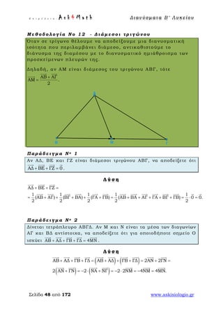 Ε π ι μ έ λ ε ι α : A s k 4 M a t h Δ ι αν ύ σ μ ατ α Β ′ Λ υ κ ε ί ο υ
Σελίδα 48 από 172 www.askisiologio.gr
Μ ε θ ο δ ο λ ο γ ί α Ν ο 1 2 - Δ ι ά μ ε σ ο ι τ ρ ι γ ώ ν ο υ
Όταν σε τρίγωνο θέλουμε να αποδείξουμε μια διανυσματική
ισότητα που περιλαμβάνει διάμεσο, αντικαθιστούμε το
διάνυσμα της διαμέσου με το διανυσματικό ημιάθροισμα των
προσκείμενων πλευρών της.
Δηλαδή, αν ΑΜ είναι διάμεσος του τριγώνου ΑΒΓ, τότε
ΑΒ ΑΓ
ΑΜ .
2
+
=
 

Π α ρ ά δ ε ι γ μ α Ν ο 1
Αν ΑΔ, ΒΕ και ΓΖ είναι διάμεσοι τριγώνου ΑΒΓ, να αποδείξετε ότι
ΑΔ ΒΕ ΓΖ 0+ + =
   
.
Λ ύ σ η
ΑΔ ΒΕ ΓΖ
1 1 1 1 1
(ΑΒ ΑΓ) (ΒΓ ΒΑ) (ΓΑ ΓΒ) (ΑΒ ΒΑ ΑΓ ΓΑ ΒΓ ΓΒ) 0 0.
2 2 2 2 2
+ + =
= + + + + + = + + + + + = ⋅ =
  
             
Π α ρ ά δ ε ι γ μ α Ν ο 2
Δίνεται τετράπλευρο ΑΒΓΔ. Αν Μ και Ν είναι τα μέσα των διαγωνίων
ΑΓ και ΒΔ αντίστοιχα, να αποδείξετε ότι για οποιοδήποτε σημείο Ο
ισχύει ΑΒ ΑΔ ΓΒ ΓΔ 4ΜΝ+ + + =
    
.
Λ ύ σ η
( ) ( )
( ) ( )
ΑΒ ΑΔ ΓΒ ΓΔ ΑΒ ΑΔ ΓΒ ΓΔ 2ΑΝ 2ΓΝ
2 ΑΝ ΓΝ 2 ΝΑ ΝΓ 2 2ΝΜ 4ΝΜ 4ΜΝ.
+ + + = + + + = + =
+ = − ⋅ + = − ⋅ = − =
         
      
 