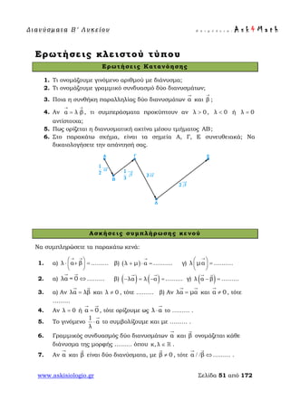 Δ ι αν ύ σ μ ατ α Β ′ Λ υ κ ε ί ο υ Ε π ι μ έ λ ε ι α : A s k 4 M a t h
www.askisiologio.gr Σελίδα 51 από 172
Ερωτήσεις κλειστού τύπου
Ερωτήσεις Κατανόησης
1. Τι ονομάζουμε γινόμενο αριθμού με διάνυσμα;
2. Τι ονομάζουμε γραμμικό συνδυασμό δύο διανυσμάτων;
3. Ποια η συνθήκη παραλληλίας δύο διανυσμάτων α

και β
→
;
4. Αν α λ β
→ →
= ⋅ , τι συμπεράσματα προκύπτουν αν λ 0> , λ 0< ή λ 0=
αντίστοιχα;
5. Πως ορίζεται η διανυσματική ακτίνα μέσου τμήματος AB;
6. Στο παρακάτω σχήμα, είναι τα σημεία Α, Γ, Ε συνευθειακά; Να
δικαιολογήσετε την απάντησή σας.
Ασκήσεις συμπλήρωσης κενού
Να συμπληρώσετε τα παρακάτω κενά:
1. α) λ α β
→ →
 
⋅ + = 
 
……… β) ( )λ μ α
→
+ ⋅ = ………. γ) λ μα
→
 
= 
 
……….
2. α) λα = 0 ⇔
 
……… β) ( ) ( )λα λ α− = − =
 
……… γ) ( )λ α β− =
 
………
3. α) Αν λα λβ=
 
και λ 0≠ , τότε ……… β) Αν λα μα=
 
και α 0≠

, τότε
………
4. Αν λ 0= ή α 0=
 
, τότε ορίζουμε ως λ α⋅

το ……… .
5. Το γινόμενο
1
α
λ
⋅

το συμβολίζουμε και με ……… .
6. Γραμμικός συνδυασμός δύο διανυσμάτων α

και β

ονομάζεται κάθε
διάνυσμα της μορφής ……… όπου κ, λ ∈  .
7. Αν α

και β

είναι δύο διανύσματα, με β 0≠

, τότε α β/ / ⇔
 
……… .
 
