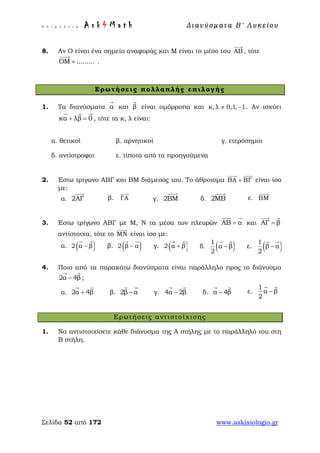Ε π ι μ έ λ ε ι α : A s k 4 M a t h Δ ι αν ύ σ μ ατ α Β ′ Λ υ κ ε ί ο υ
Σελίδα 52 από 172 www.askisiologio.gr
8. Αν Ο είναι ένα σημείο αναφοράς και Μ είναι το μέσο του ΑΒ

, τότε
ΟΜ .........=

.
Ερωτήσεις πολλαπλής επιλογής
1. Τα διανύσματα α

και β

είναι ομόρροπα και κ, λ 0,1, 1≠ − . Αν ισχύει
κα λβ 0+ =
  
, τότε τα κ, λ είναι:
α. θετικοί β. αρνητικοί γ. ετερόσημοι
δ. αντίστροφοι ε. τίποτα από τα προηγούμενα
2. Έστω τρίγωνο ΑΒΓ και ΒΜ διάμεσός του. Το άθροισμα ΒΑ ΒΓ+
 
είναι ίσο
με:
α. 2ΑΓ

β. ΓΑ

γ. 2ΒΜ

δ. 2ΜΒ

ε. ΒΜ

3. Έστω τρίγωνο ΑΒΓ με Μ, Ν τα μέσα των πλευρών ΑΒ α=
 
και ΑΓ β=
 
αντίστοιχα, τότε το ΜΝ

είναι ίσο με:
α. ( )2 α β−
 
β. ( )2 β α−
 
γ. ( )2 α β+
 
δ. ( )1
α β
2
−
 
ε. ( )1
β α
2
−
 
4. Ποιο από τα παρακάτω διανύσματα είναι παράλληλο προς το διάνυσμα
2α 4β−
 
;
α. 2α 4β+
 
β. 2β α−
 
γ. 4α 2β−
 
δ. α 4β−
 
ε.
1
α β
2
−
 
Ερωτήσεις αντιστοίχισης
1. Να αντιστοιχίσετε κάθε διάνυσμα της Α στήλης με το παράλληλό του στη
Β στήλη.
 